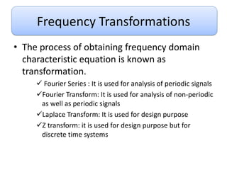 Frequency Transformations
• The process of obtaining frequency domain
characteristic equation is known as
transformation.
 Fourier Series : It is used for analysis of periodic signals
Fourier Transform: It is used for analysis of non-periodic
as well as periodic signals
Laplace Transform: It is used for design purpose
Z transform: it is used for design purpose but for
discrete time systems
 