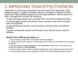 3. IMPROVING TEAM EFFECTIVENESS
Teamwork is much more important than the sum of the individuals. With
software teams, a project manager needs to configure a balance of solid
talent with highly skilled people in the leverage positions. Some maxims of
team management include the following:
• A well-managed project can succeed with a nominal engineering team.
• A mismanaged project will almost never succeed, even with an expert
team of engineers.
• A well-architected system can be built by a nominal team of software
builders.
• A poorly architected system will flounder even with an expert team of
builders.
• Boehm five staffing principles are
• 1. The principle of top talent: Use better and fewer people
• 2. The principle of job matching: Fit the tasks to the skills and motivation of the people
available.
• 3. The principle of career progression: An organization does best in the long run by
helping its people to self-actualize.
• 4. The principle of team balance: Select people who will complement and harmonize
• 5. The principle of phase-out: Keeping a misfit on the team doesn't benefit anyone
 