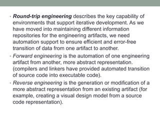 • Round-trip engineering describes the key capability of
environments that support iterative development. As we
have moved into maintaining different information
repositories for the engineering artifacts, we need
automation support to ensure efficient and error-free
transition of data from one artifact to another.
• Forward engineering is the automation of one engineering
artifact from another, more abstract representation.
(compilers and linkers have provided automated transition
of source code into executable code).
• Reverse engineering is the generation or modification of a
more abstract representation from an existing artifact (for
example, creating a visual design model from a source
code representation).
 
