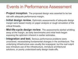 Events in Performance Assessment
• Project inception. The proposed design was asserted to be low
risk with adequate performance margin.
• Initial design review. Optimistic assessments of adequate design
margin were based mostly on paper analysis or rough simulation of the
critical threads.
• Mid-life-cycle design review. The assessments started whittling
away at the margin, as early benchmarks and initial tests began
exposing the optimism inherent in earlier estimates.
• Integration and test. Serious performance problems were
uncovered, necessitating fundamental changes in the architecture. The
underlying infrastructure was usually the scapegoat, but the real culprit
was immature use of the infrastructure, immature architectural
solutions, or poorly understood early design trade-offs.
 