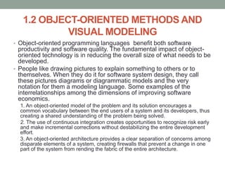 1.2 OBJECT-ORIENTED METHODS AND
VISUAL MODELING
• Object-oriented programming languages benefit both software
productivity and software quality. The fundamental impact of object-
oriented technology is in reducing the overall size of what needs to be
developed.
• People like drawing pictures to explain something to others or to
themselves. When they do it for software system design, they call
these pictures diagrams or diagrammatic models and the very
notation for them a modeling language. Some examples of the
interrelationships among the dimensions of improving software
economics.
1. An object-oriented model of the problem and its solution encourages a
common vocabulary between the end users of a system and its developers, thus
creating a shared understanding of the problem being solved.
2. The use of continuous integration creates opportunities to recognize risk early
and make incremental corrections without destabilizing the entire development
effort.
3. An object-oriented architecture provides a clear separation of concerns among
disparate elements of a system, creating firewalls that prevent a change in one
part of the system from rending the fabric of the entire architecture.
 