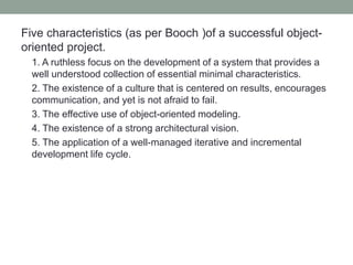 Five characteristics (as per Booch )of a successful object-
oriented project.
1. A ruthless focus on the development of a system that provides a
well understood collection of essential minimal characteristics.
2. The existence of a culture that is centered on results, encourages
communication, and yet is not afraid to fail.
3. The effective use of object-oriented modeling.
4. The existence of a strong architectural vision.
5. The application of a well-managed iterative and incremental
development life cycle.
 