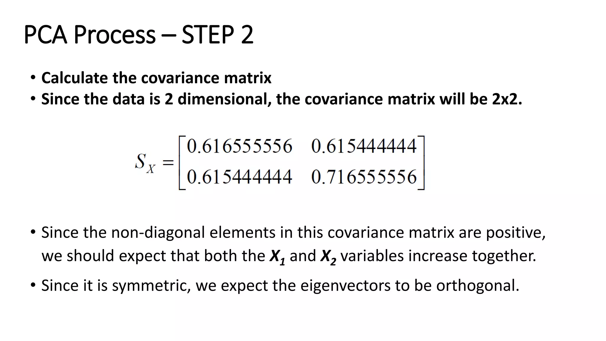 PCA Process – STEP 2
• Calculate the covariance matrix
• Since the data is 2 dimensional, the covariance matrix will be 2x2.
• Since the non-diagonal elements in this covariance matrix are positive,
we should expect that both the X1 and X2 variables increase together.
• Since it is symmetric, we expect the eigenvectors to be orthogonal.
 