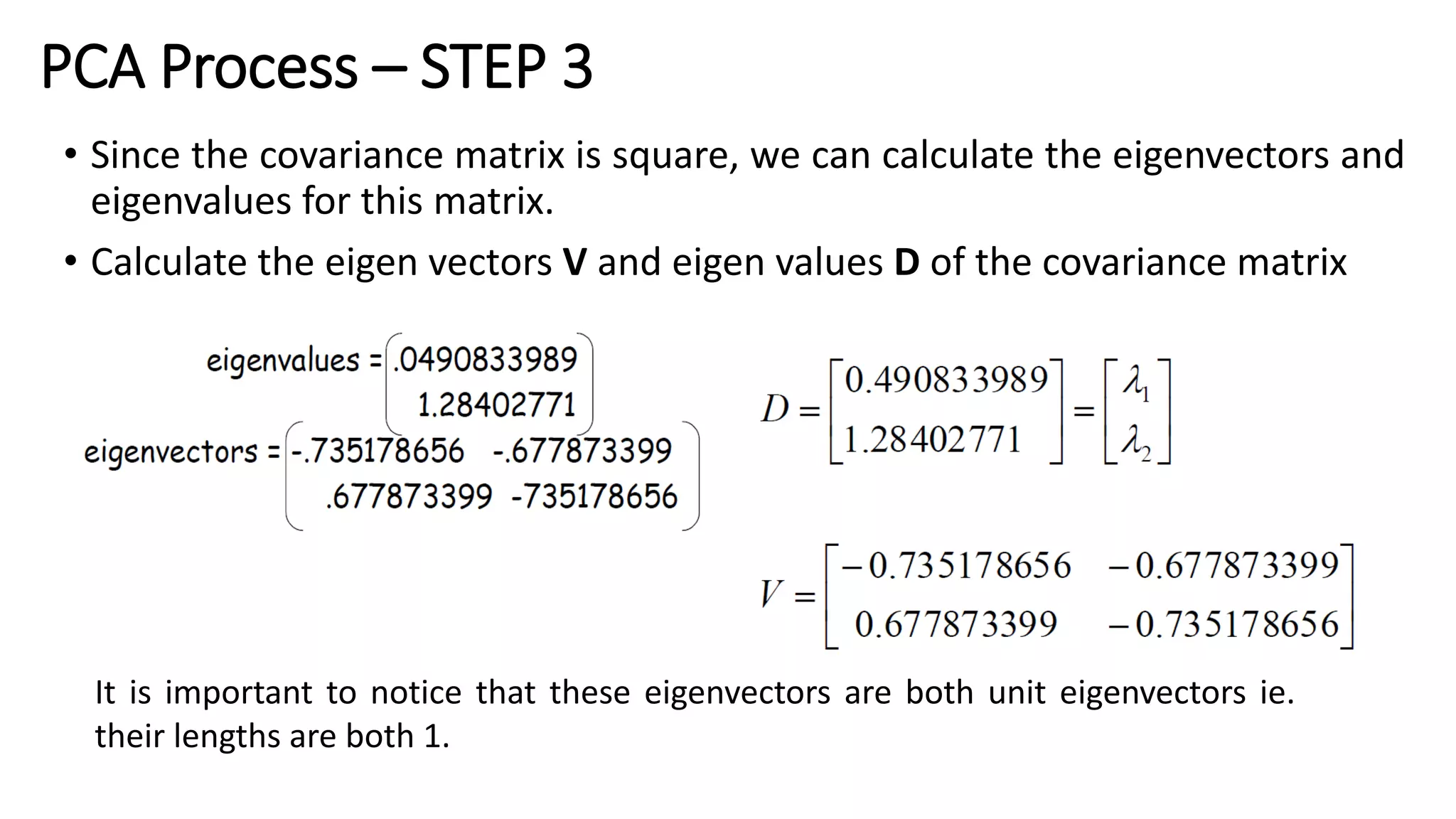 PCA Process – STEP 3
• Since the covariance matrix is square, we can calculate the eigenvectors and
eigenvalues for this matrix.
• Calculate the eigen vectors V and eigen values D of the covariance matrix
It is important to notice that these eigenvectors are both unit eigenvectors ie.
their lengths are both 1.
 