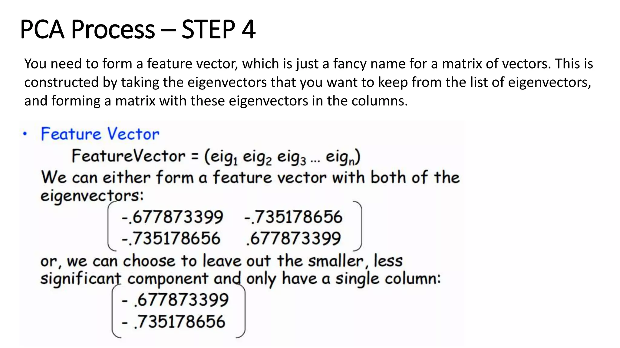 PCA Process – STEP 4
You need to form a feature vector, which is just a fancy name for a matrix of vectors. This is
constructed by taking the eigenvectors that you want to keep from the list of eigenvectors,
and forming a matrix with these eigenvectors in the columns.
 