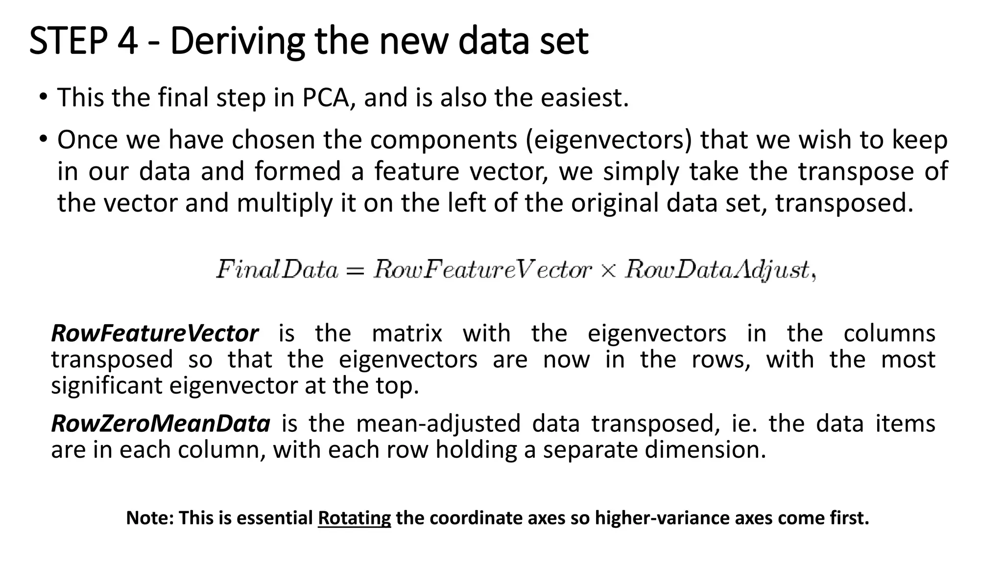 STEP 4 - Deriving the new data set
• This the final step in PCA, and is also the easiest.
• Once we have chosen the components (eigenvectors) that we wish to keep
in our data and formed a feature vector, we simply take the transpose of
the vector and multiply it on the left of the original data set, transposed.
RowFeatureVector is the matrix with the eigenvectors in the columns
transposed so that the eigenvectors are now in the rows, with the most
significant eigenvector at the top.
RowZeroMeanData is the mean-adjusted data transposed, ie. the data items
are in each column, with each row holding a separate dimension.
Note: This is essential Rotating the coordinate axes so higher-variance axes come first.
 