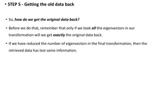 • So, how do we get the original data back?
• Before we do that, remember that only if we took all the eigenvectors in our
transformation will we get exactly the original data back.
• If we have reduced the number of eigenvectors in the final transformation, then the
retrieved data has lost some information.
• STEP 5 - Getting the old data back
 