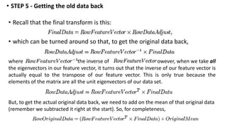 • Recall that the final transform is this:
• which can be turned around so that, to get the original data back,
• STEP 5 - Getting the old data back
where is the inverse of . However, when we take all
the eigenvectors in our feature vector, it turns out that the inverse of our feature vector is
actually equal to the transpose of our feature vector. This is only true because the
elements of the matrix are all the unit eigenvectors of our data set.
But, to get the actual original data back, we need to add on the mean of that original data
(remember we subtracted it right at the start). So, for completeness,
 