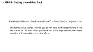 This formula also applies to when you do not have all the eigenvectors in the
feature vector. So even when you leave out some eigenvectors, the above
equation still makes the correct transform.
• STEP 5 - Getting the old data back
 