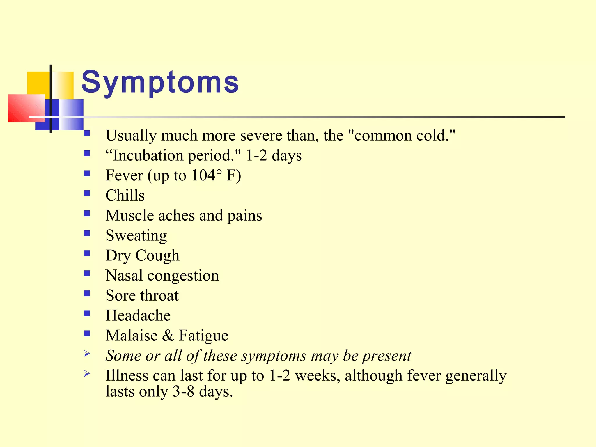 Symptoms
 Usually much more severe than, the "common cold."
 “Incubation period." 1-2 days
 Fever (up to 104° F)
 Chills
 Muscle aches and pains
 Sweating
 Dry Cough
 Nasal congestion
 Sore throat
 Headache
 Malaise & Fatigue
 Some or all of these symptoms may be present
 Illness can last for up to 1-2 weeks, although fever generally
lasts only 3-8 days.
 