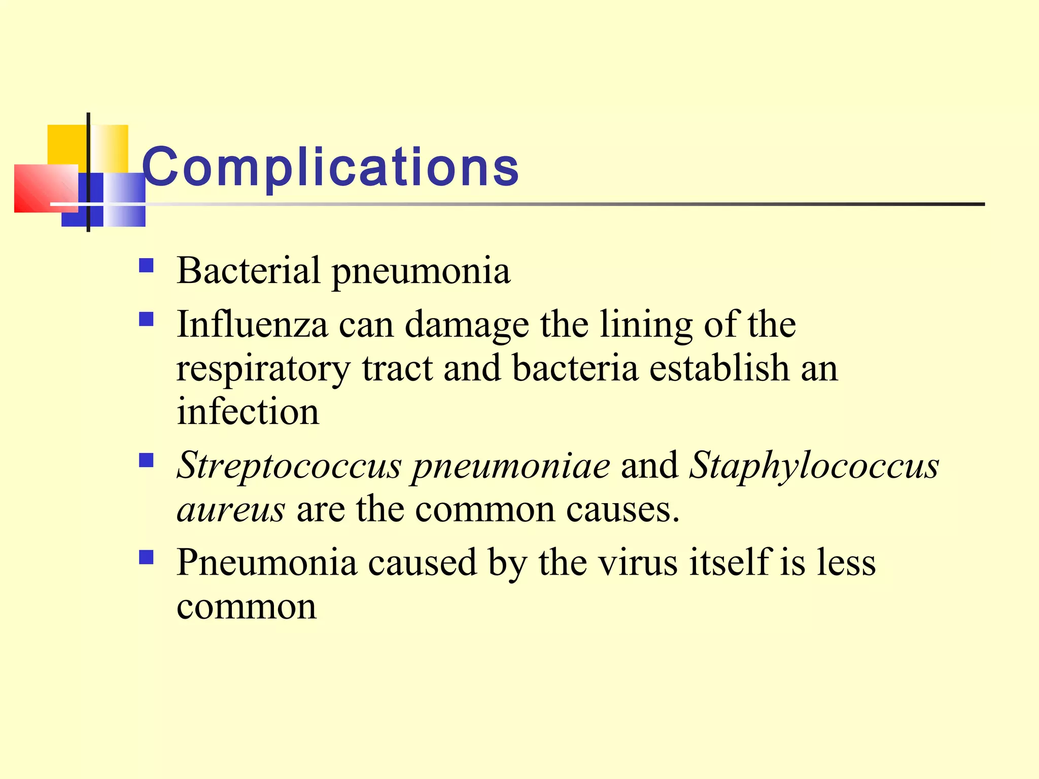 Complications
 Bacterial pneumonia
 Influenza can damage the lining of the
respiratory tract and bacteria establish an
infection
 Streptococcus pneumoniae and Staphylococcus
aureus are the common causes.
 Pneumonia caused by the virus itself is less
common
 