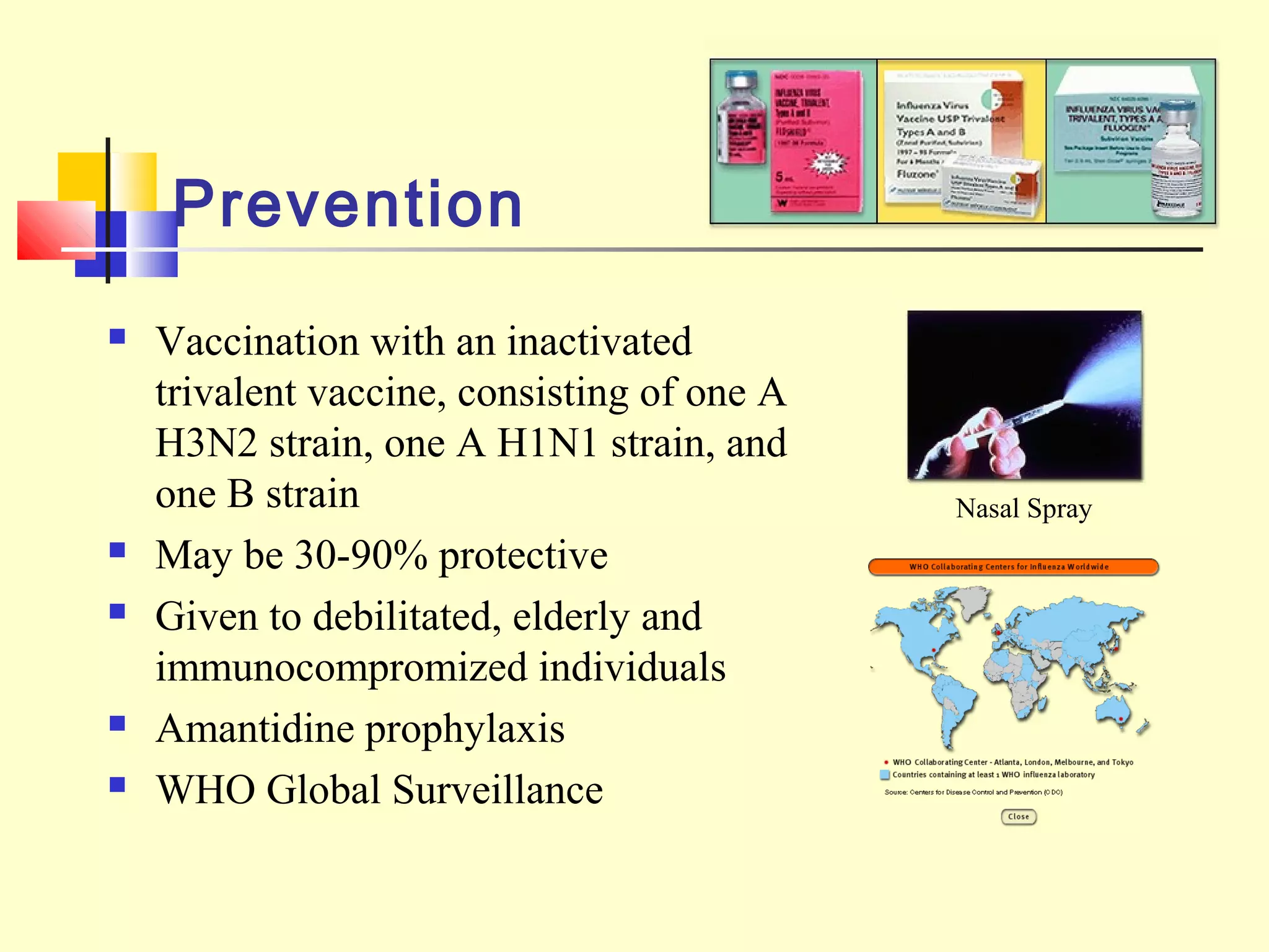 Prevention
 Vaccination with an inactivated
trivalent vaccine, consisting of one A
H3N2 strain, one A H1N1 strain, and
one B strain
 May be 30-90% protective
 Given to debilitated, elderly and
immunocompromized individuals
 Amantidine prophylaxis
 WHO Global Surveillance
Nasal Spray
 
