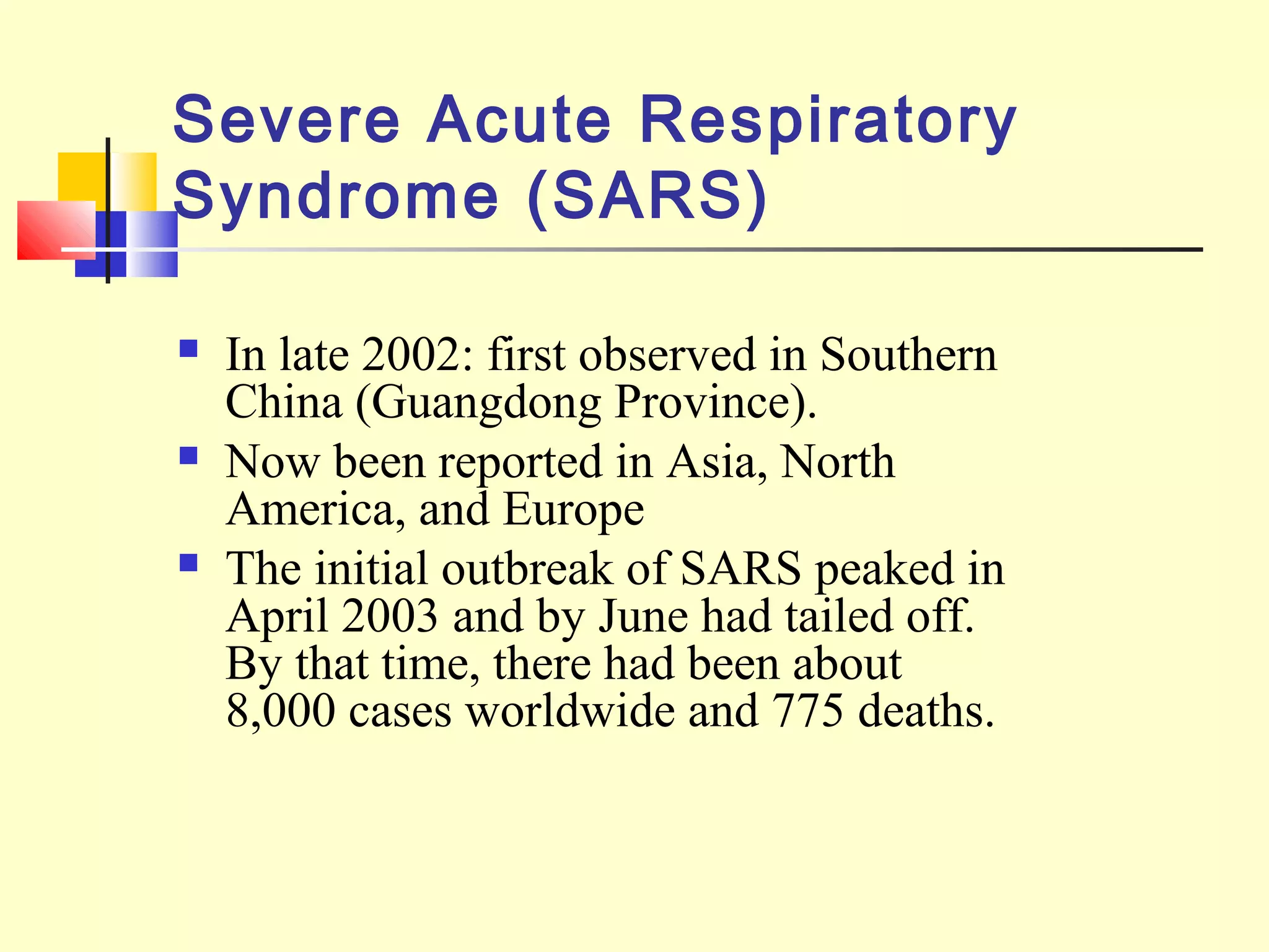 Severe Acute Respiratory
Syndrome (SARS)
 In late 2002: first observed in Southern
China (Guangdong Province).
 Now been reported in Asia, North
America, and Europe
 The initial outbreak of SARS peaked in
April 2003 and by June had tailed off.
By that time, there had been about
8,000 cases worldwide and 775 deaths.
 