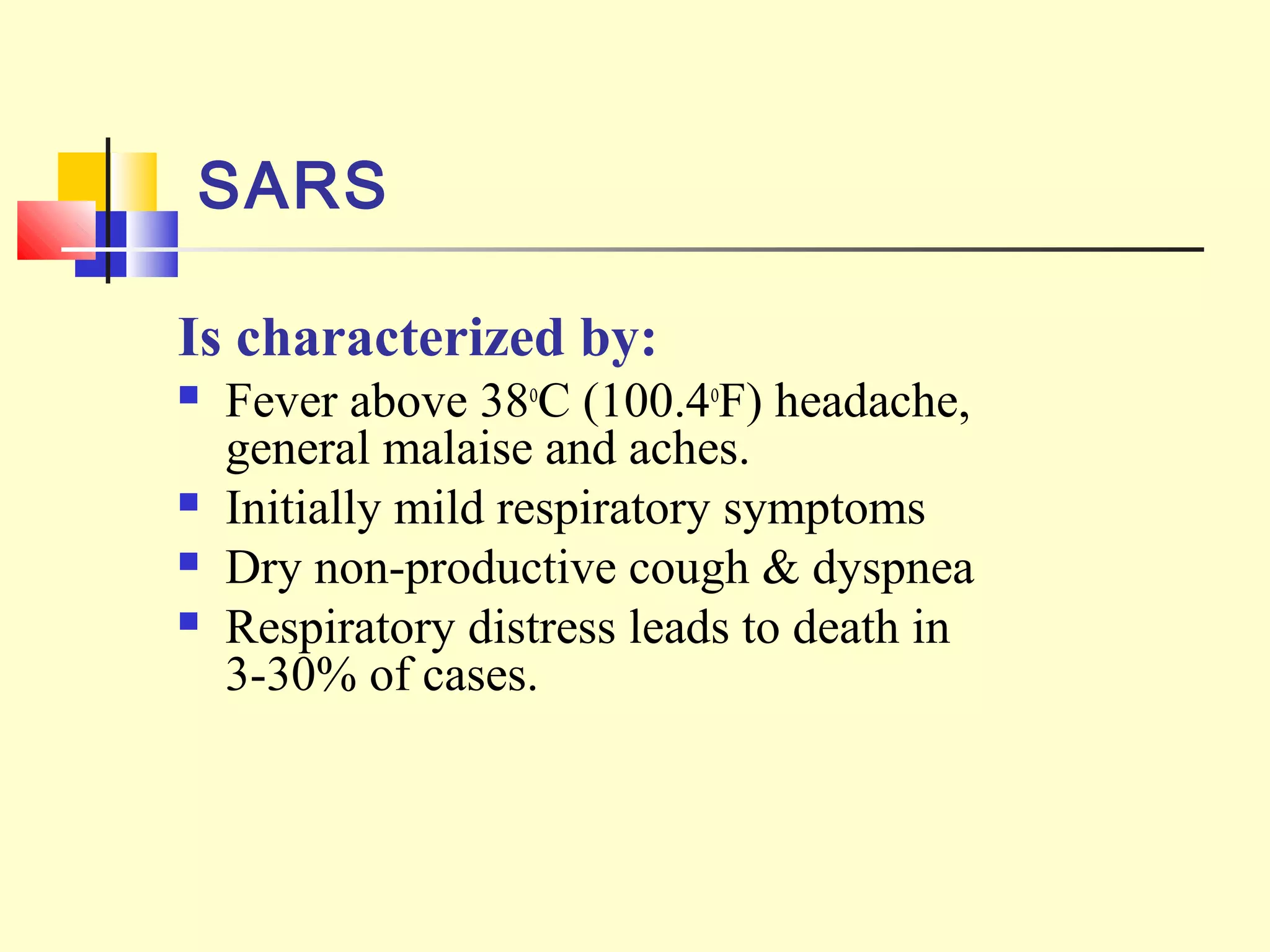 SARS
Is characterized by:
 Fever above 38o
C (100.4o
F) headache,
general malaise and aches.
 Initially mild respiratory symptoms
 Dry non-productive cough & dyspnea
 Respiratory distress leads to death in
3-30% of cases.
 