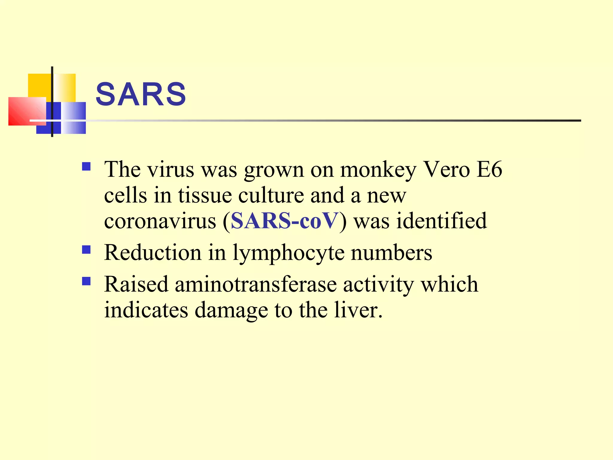  The virus was grown on monkey Vero E6
cells in tissue culture and a new
coronavirus (SARS-coV) was identified
 Reduction in lymphocyte numbers
 Raised aminotransferase activity which
indicates damage to the liver.
SARS
 