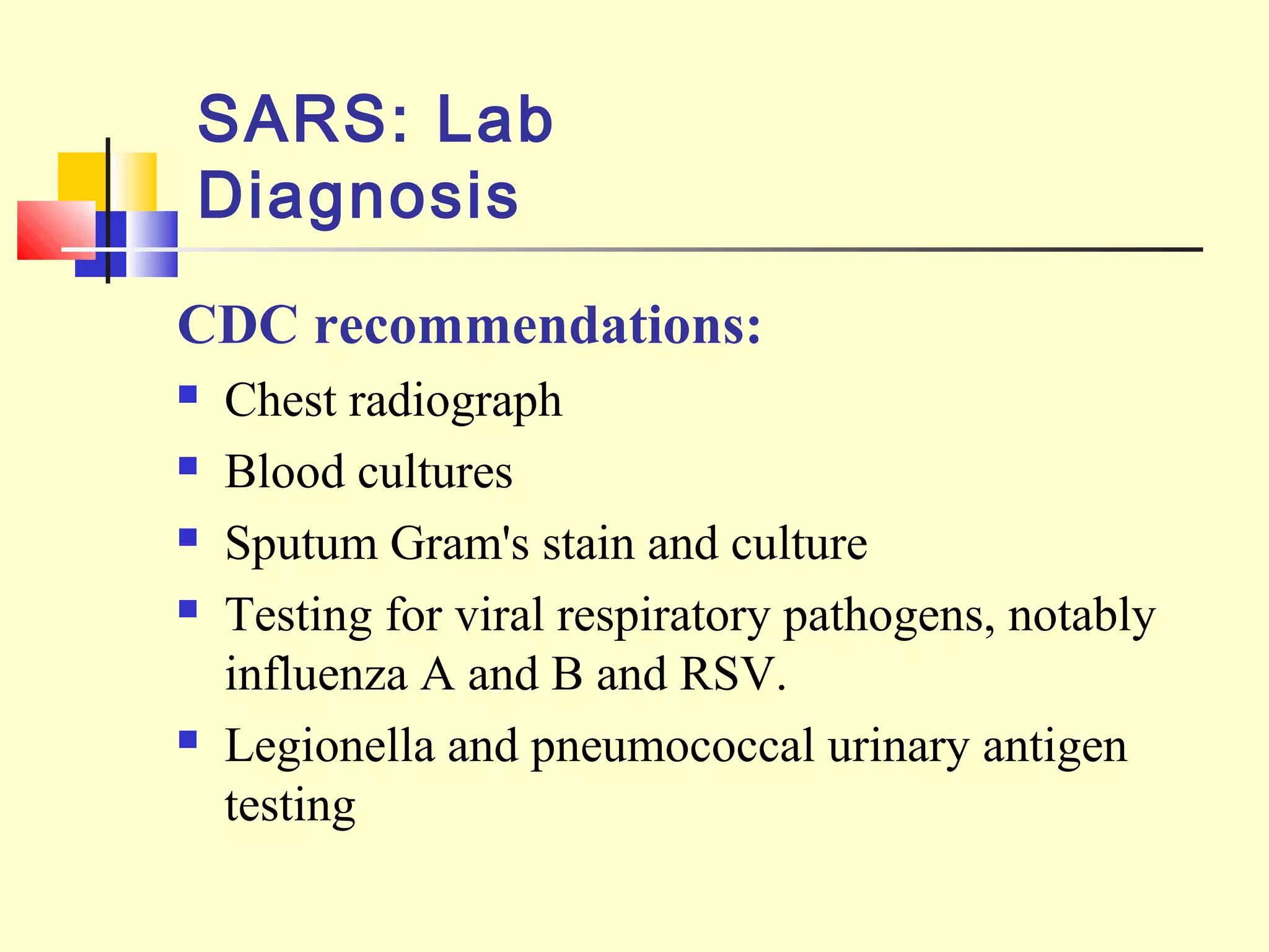CDC recommendations:
 Chest radiograph
 Blood cultures
 Sputum Gram's stain and culture
 Testing for viral respiratory pathogens, notably
influenza A and B and RSV.
 Legionella and pneumococcal urinary antigen
testing
SARS: Lab
Diagnosis
 