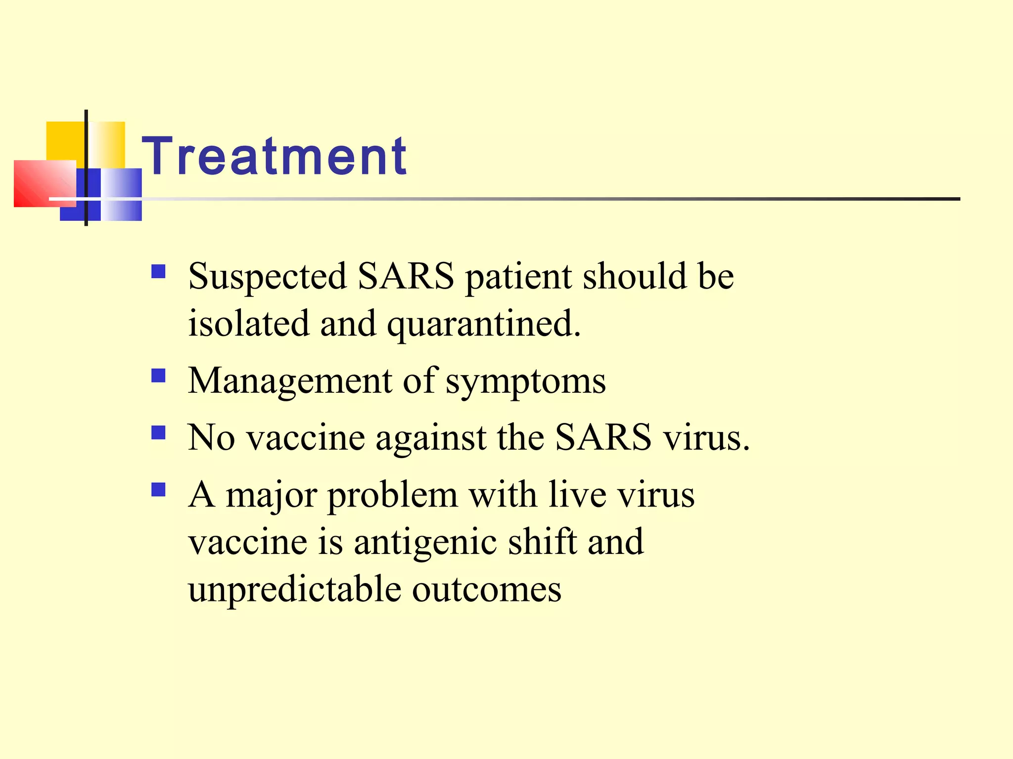 Treatment
 Suspected SARS patient should be
isolated and quarantined.
 Management of symptoms
 No vaccine against the SARS virus.
 A major problem with live virus
vaccine is antigenic shift and
unpredictable outcomes
 