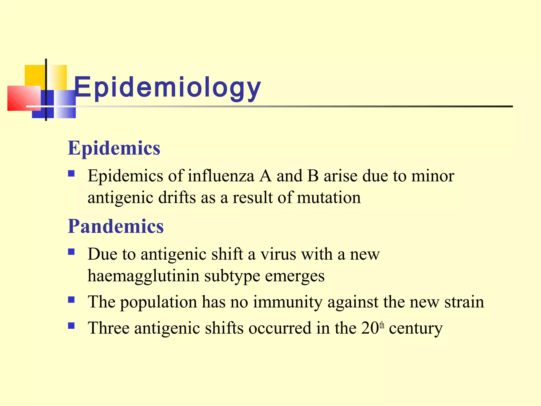 Epidemiology
Epidemics
 Epidemics of influenza A and B arise due to minor
antigenic drifts as a result of mutation
Pandemics
 Due to antigenic shift a virus with a new
haemagglutinin subtype emerges
 The population has no immunity against the new strain
 Three antigenic shifts occurred in the 20th
century
 
