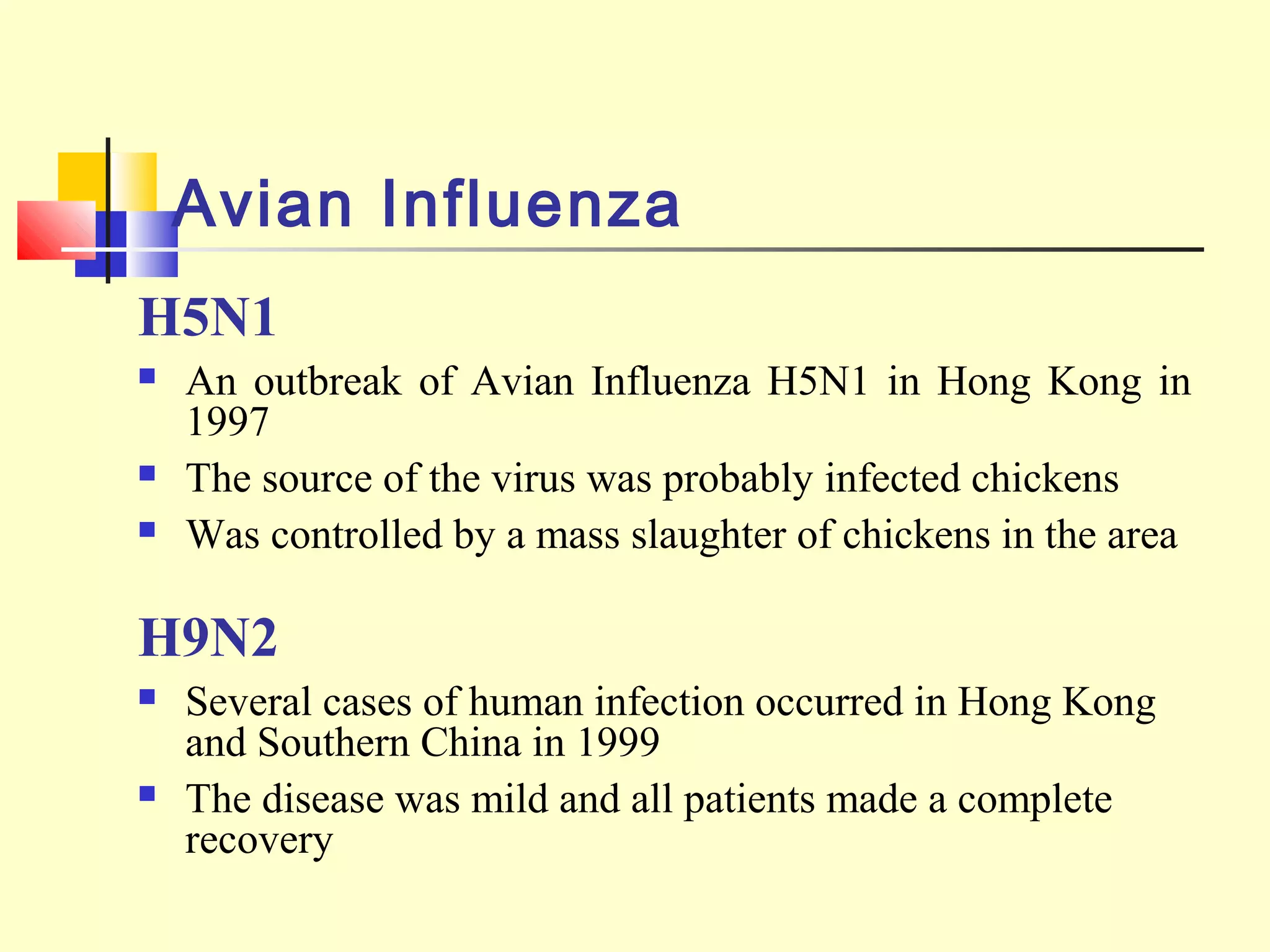 Avian Influenza
H5N1
 An outbreak of Avian Influenza H5N1 in Hong Kong in
1997
 The source of the virus was probably infected chickens
 Was controlled by a mass slaughter of chickens in the area
H9N2
 Several cases of human infection occurred in Hong Kong
and Southern China in 1999
 The disease was mild and all patients made a complete
recovery
 