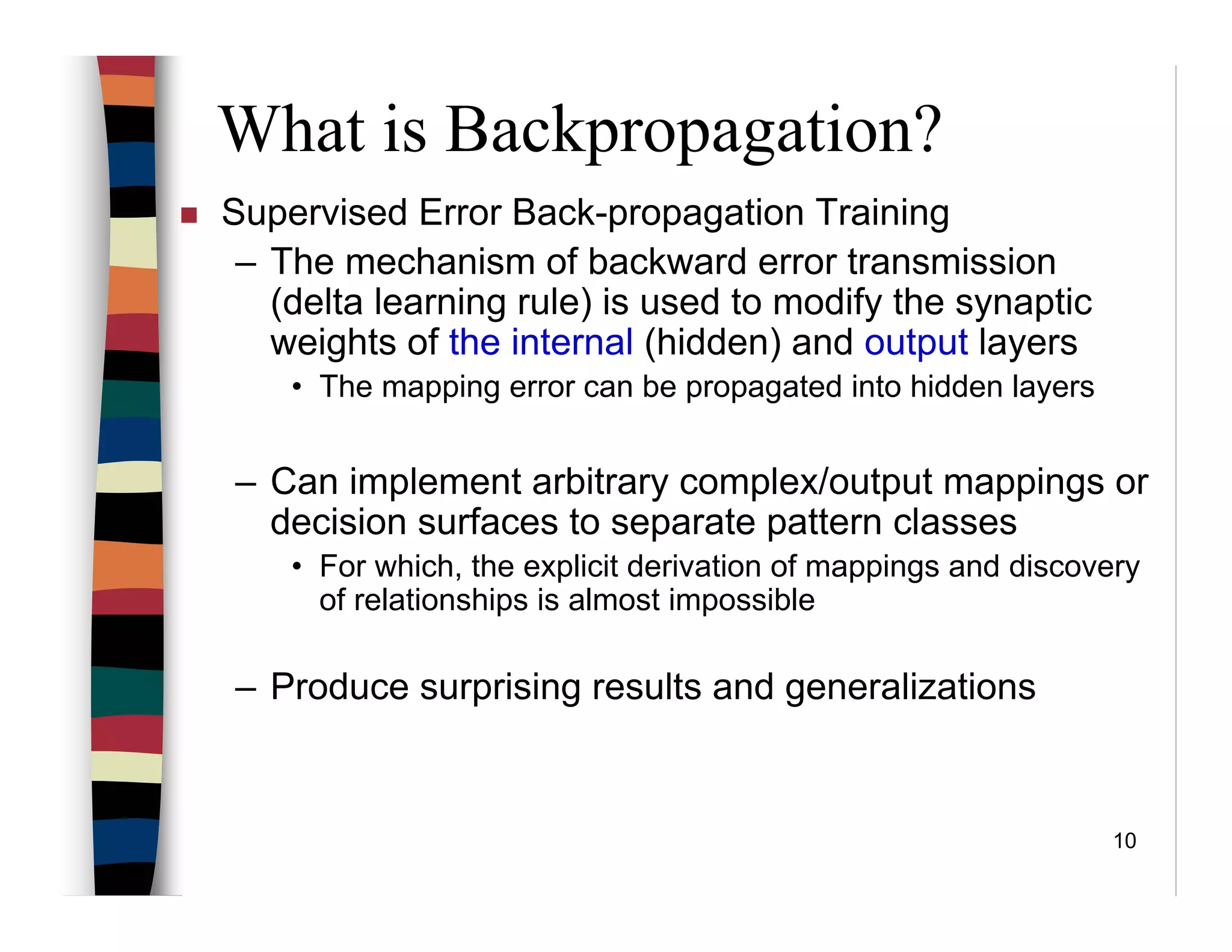 10
Supervised Error Back-propagation Training
– The mechanism of backward error transmission
(delta learning rule) is used to modify the synaptic
weights of the internal (hidden) and output layers
• The mapping error can be propagated into hidden layers
– Can implement arbitrary complex/output mappings or
decision surfaces to separate pattern classes
• For which, the explicit derivation of mappings and discovery
of relationships is almost impossible
– Produce surprising results and generalizations
What is Backpropagation?
 