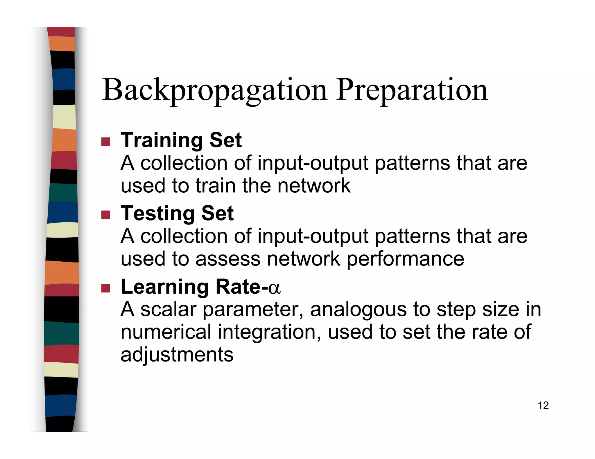 12
Backpropagation Preparation
Training Set
A collection of input-output patterns that are
used to train the network
Testing Set
A collection of input-output patterns that are
used to assess network performance
Learning Rate-α
A scalar parameter, analogous to step size in
numerical integration, used to set the rate of
adjustments
 