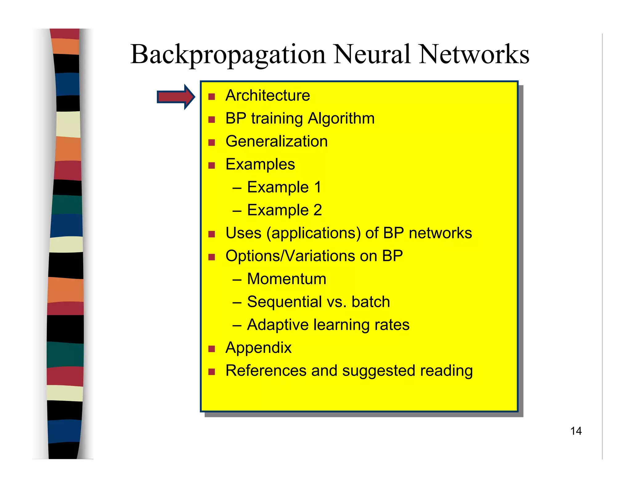 14
Backpropagation Neural Networks
Architecture
BP training Algorithm
Generalization
Examples
– Example 1
– Example 2
Uses (applications) of BP networks
Options/Variations on BP
– Momentum
– Sequential vs. batch
– Adaptive learning rates
Appendix
References and suggested reading
Architecture
BP training Algorithm
Generalization
Examples
– Example 1
– Example 2
Uses (applications) of BP networks
Options/Variations on BP
– Momentum
– Sequential vs. batch
– Adaptive learning rates
Appendix
References and suggested reading
 