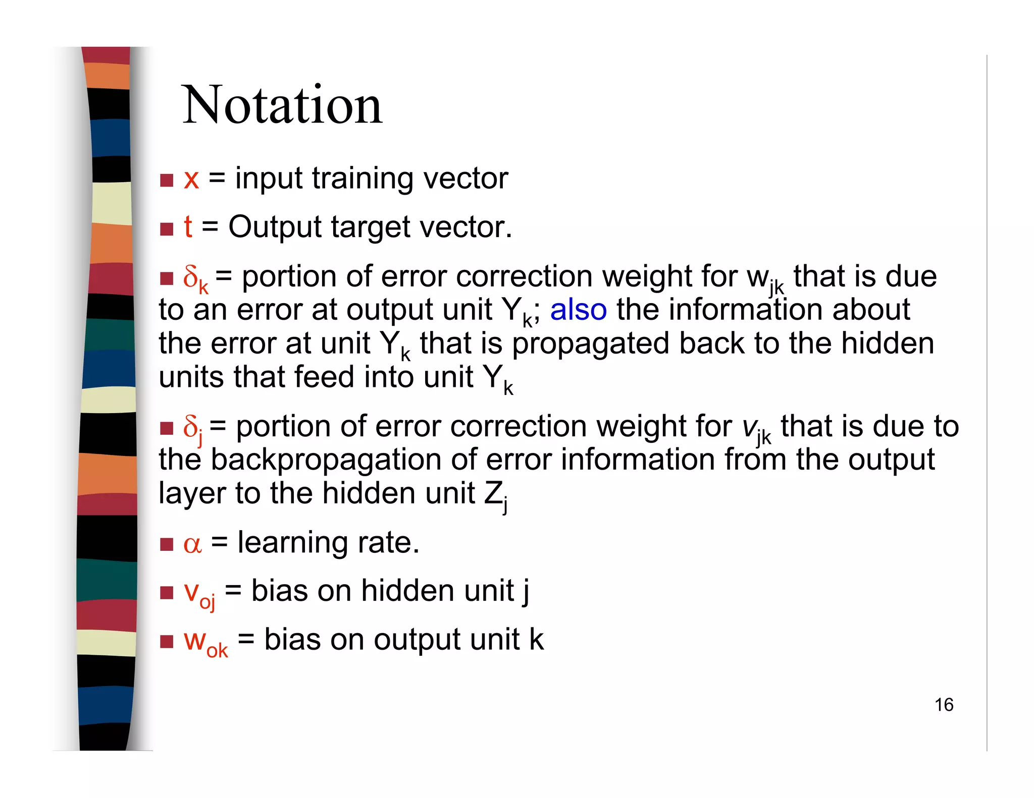 16
Notation
x = input training vector
t = Output target vector.
δk = portion of error correction weight for wjk that is due
to an error at output unit Yk; also the information about
the error at unit Yk that is propagated back to the hidden
units that feed into unit Yk
δj = portion of error correction weight for vjk that is due to
the backpropagation of error information from the output
layer to the hidden unit Zj
α = learning rate.
voj = bias on hidden unit j
wok = bias on output unit k
 