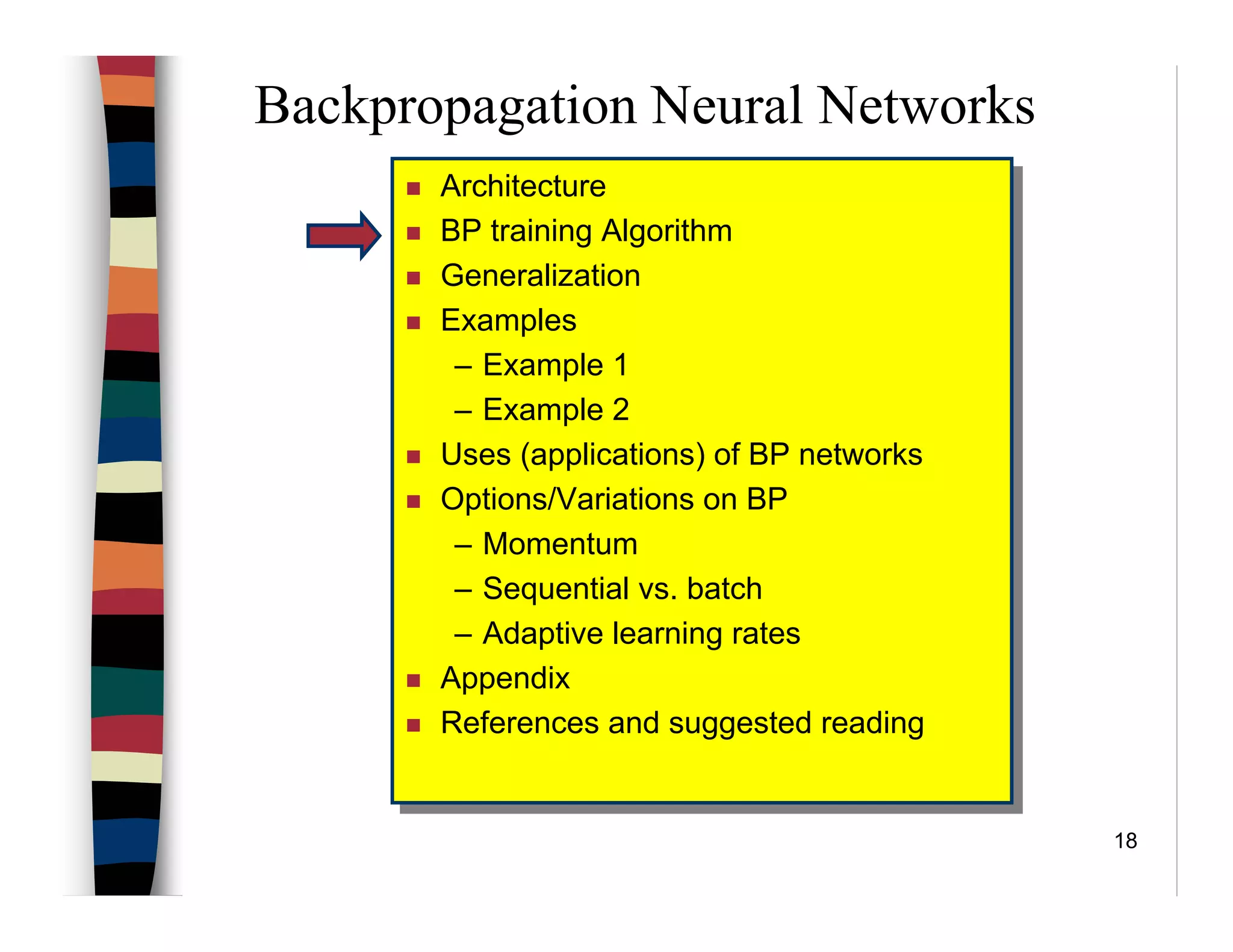 18
Backpropagation Neural Networks
Architecture
BP training Algorithm
Generalization
Examples
– Example 1
– Example 2
Uses (applications) of BP networks
Options/Variations on BP
– Momentum
– Sequential vs. batch
– Adaptive learning rates
Appendix
References and suggested reading
Architecture
BP training Algorithm
Generalization
Examples
– Example 1
– Example 2
Uses (applications) of BP networks
Options/Variations on BP
– Momentum
– Sequential vs. batch
– Adaptive learning rates
Appendix
References and suggested reading
 