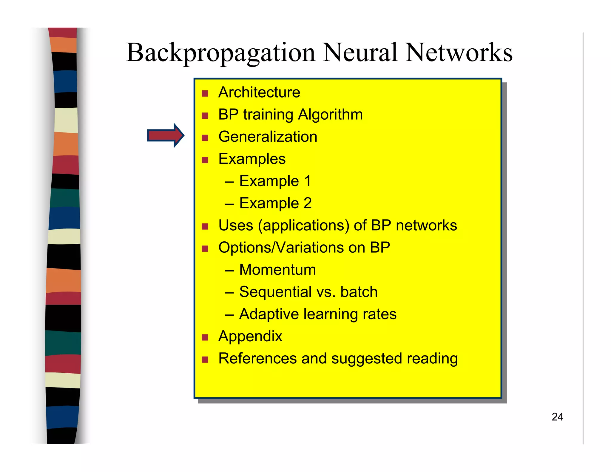 24
Backpropagation Neural Networks
Architecture
BP training Algorithm
Generalization
Examples
– Example 1
– Example 2
Uses (applications) of BP networks
Options/Variations on BP
– Momentum
– Sequential vs. batch
– Adaptive learning rates
Appendix
References and suggested reading
Architecture
BP training Algorithm
Generalization
Examples
– Example 1
– Example 2
Uses (applications) of BP networks
Options/Variations on BP
– Momentum
– Sequential vs. batch
– Adaptive learning rates
Appendix
References and suggested reading
 