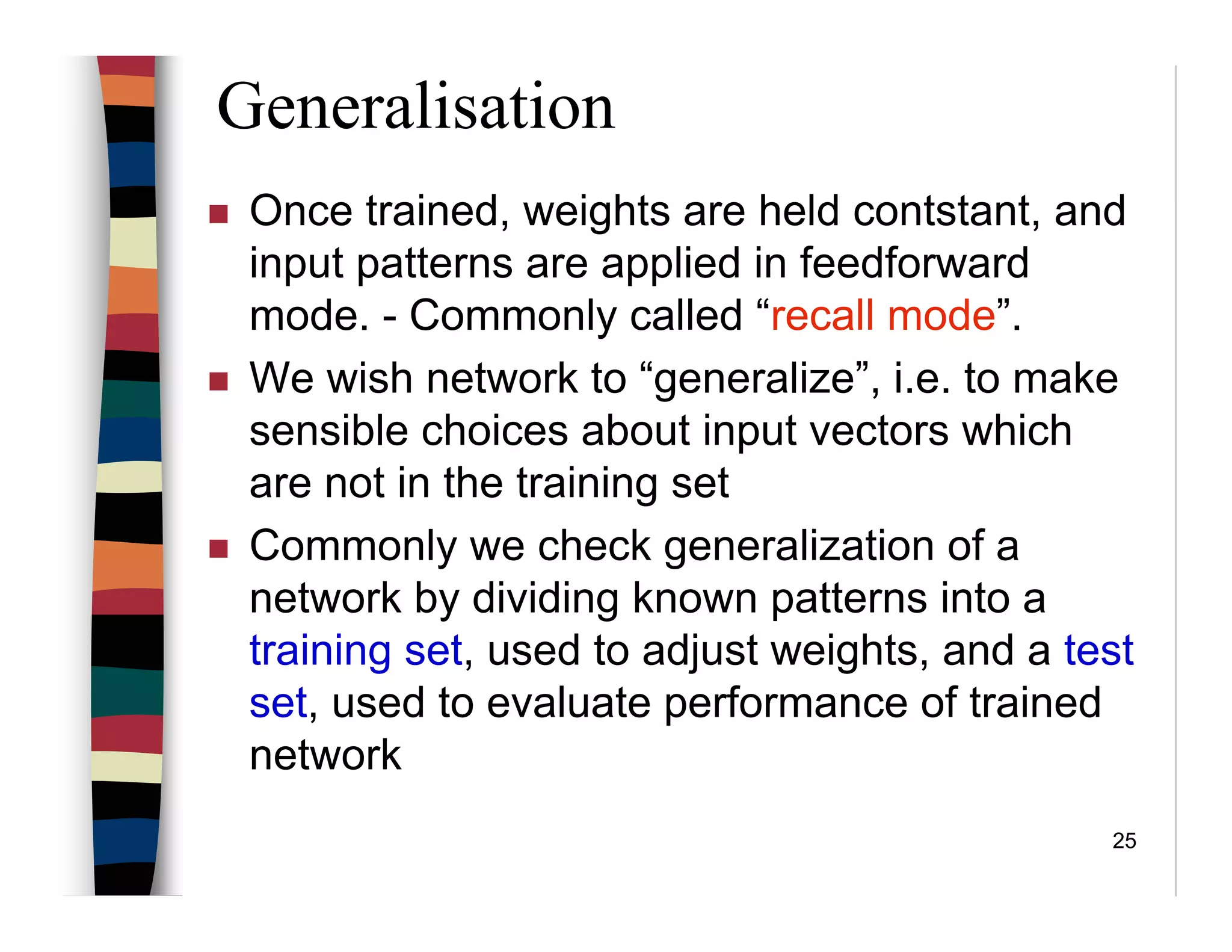 25
Generalisation
Once trained, weights are held contstant, and
input patterns are applied in feedforward
mode. - Commonly called “recall mode”.
We wish network to “generalize”, i.e. to make
sensible choices about input vectors which
are not in the training set
Commonly we check generalization of a
network by dividing known patterns into a
training set, used to adjust weights, and a test
set, used to evaluate performance of trained
network
 