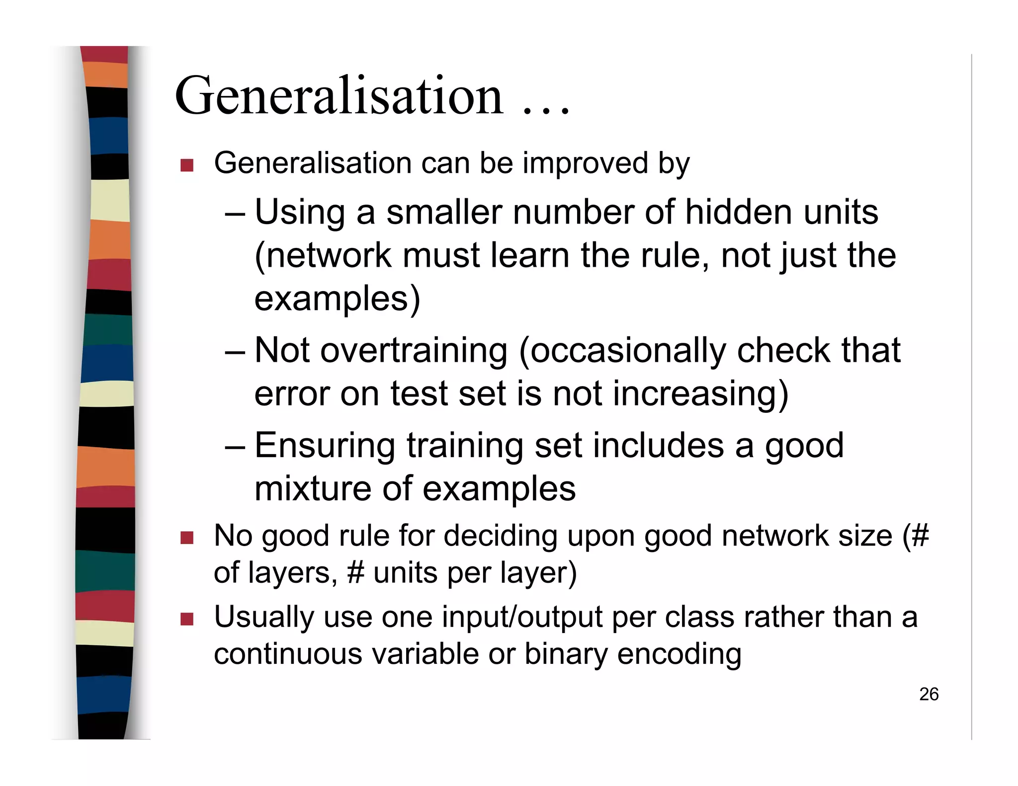 26
Generalisation …
Generalisation can be improved by
– Using a smaller number of hidden units
(network must learn the rule, not just the
examples)
– Not overtraining (occasionally check that
error on test set is not increasing)
– Ensuring training set includes a good
mixture of examples
No good rule for deciding upon good network size (#
of layers, # units per layer)
Usually use one input/output per class rather than a
continuous variable or binary encoding
 