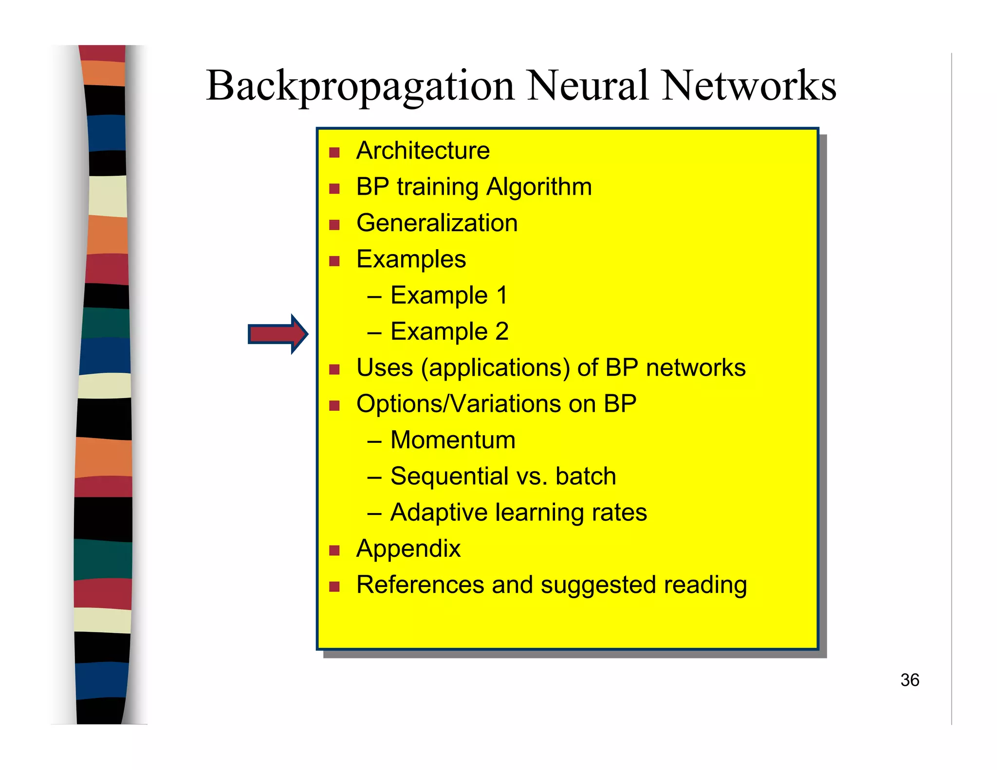 36
Backpropagation Neural Networks
Architecture
BP training Algorithm
Generalization
Examples
– Example 1
– Example 2
Uses (applications) of BP networks
Options/Variations on BP
– Momentum
– Sequential vs. batch
– Adaptive learning rates
Appendix
References and suggested reading
Architecture
BP training Algorithm
Generalization
Examples
– Example 1
– Example 2
Uses (applications) of BP networks
Options/Variations on BP
– Momentum
– Sequential vs. batch
– Adaptive learning rates
Appendix
References and suggested reading
 
