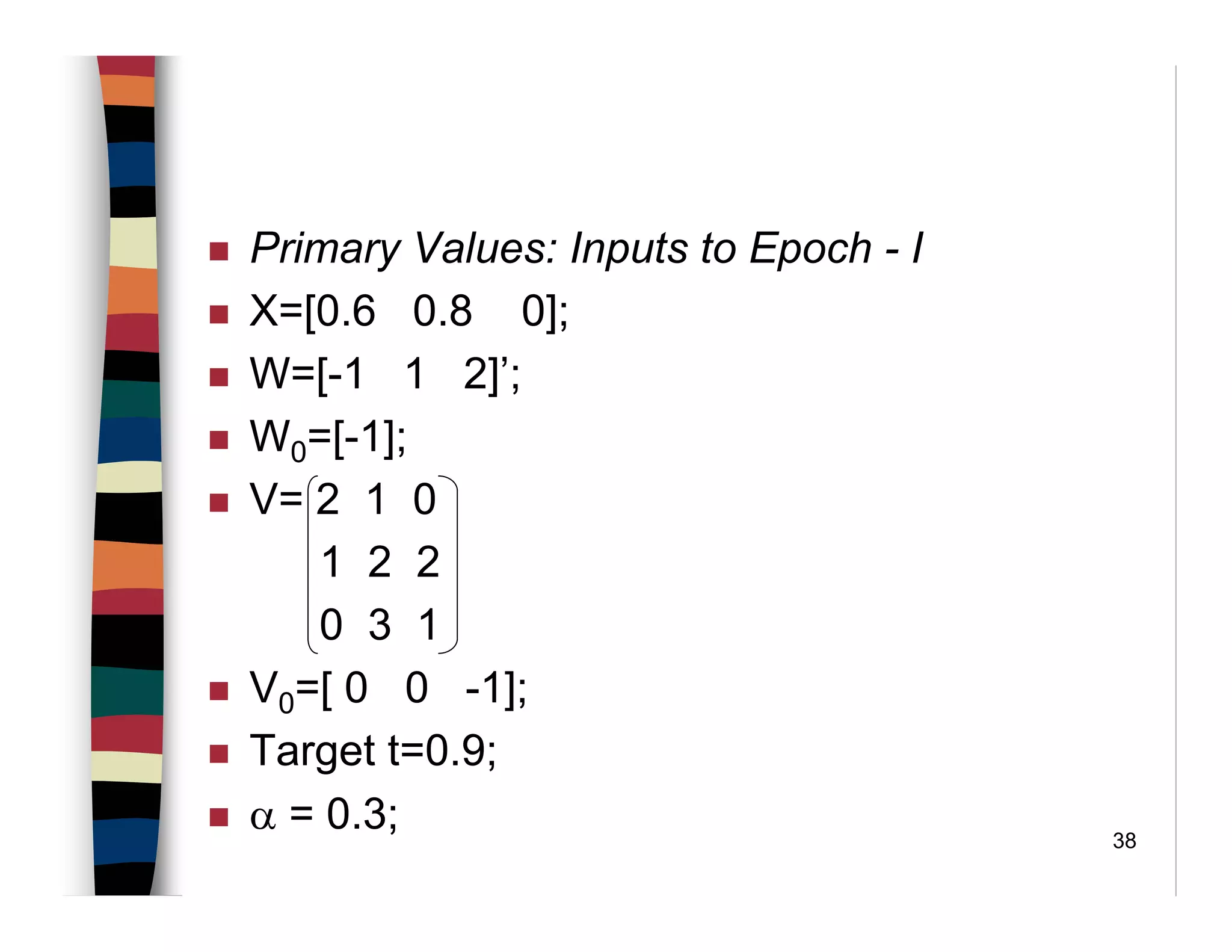 38
Primary Values: Inputs to Epoch - I
X=[0.6 0.8 0];
W=[-1 1 2]’;
W0=[-1];
V= 2 1 0
1 2 2
0 3 1
V0=[ 0 0 -1];
Target t=0.9;
α = 0.3;
 