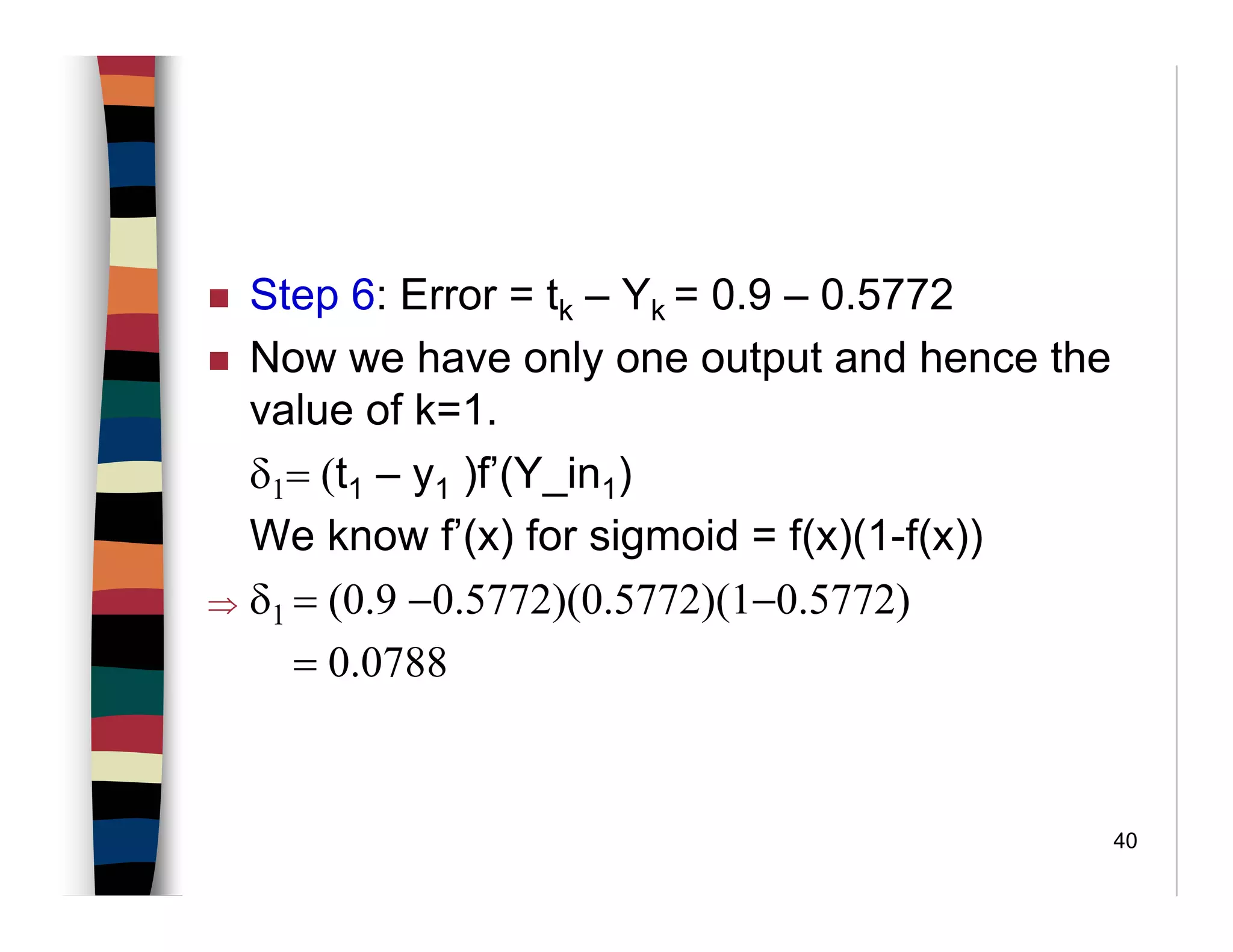 40
Step 6: Error = tk – Yk = 0.9 – 0.5772
Now we have only one output and hence the
value of k=1.
δ1= (t1 – y1 )f’(Y_in1)
We know f’(x) for sigmoid = f(x)(1-f(x))
⇒ δ1 = (0.9 −0.5772)(0.5772)(1−0.5772)
= 0.0788
 