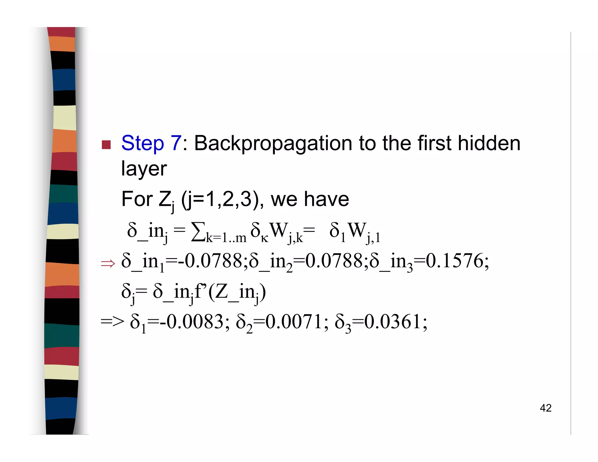 42
Step 7: Backpropagation to the first hidden
layer
For Zj (j=1,2,3), we have
δ_inj = ∑k=1..m δκWj,k= δ1Wj,1
⇒ δ_in1=-0.0788;δ_in2=0.0788;δ_in3=0.1576;
δj= δ_injf’(Z_inj)
=> δ1=-0.0083; δ2=0.0071; δ3=0.0361;
 
