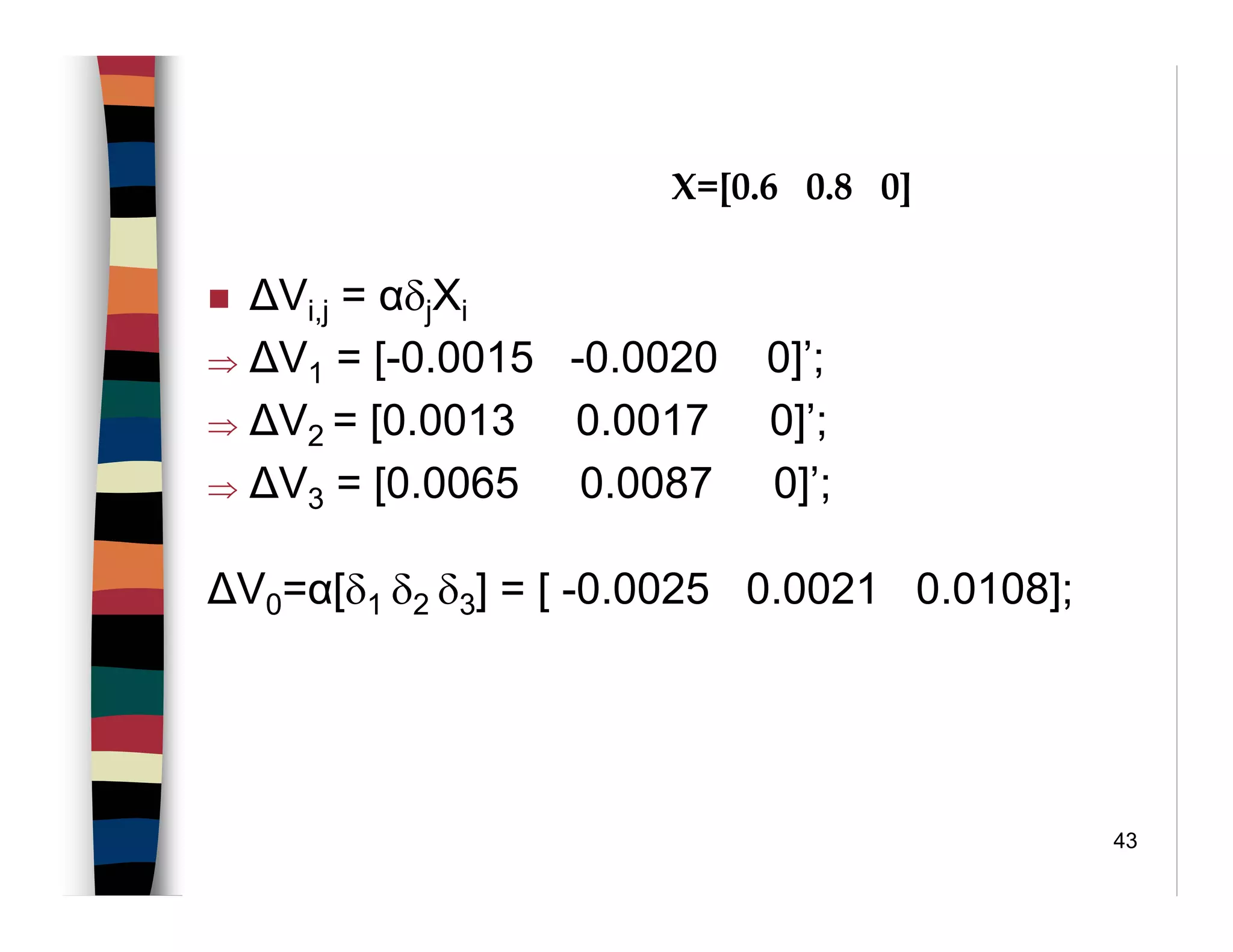 43
∆Vi,j = αδjXi
⇒ ∆V1 = [-0.0015 -0.0020 0]’;
⇒ ∆V2 = [0.0013 0.0017 0]’;
⇒ ∆V3 = [0.0065 0.0087 0]’;
∆V0=α[δ1 δ2 δ3] = [ -0.0025 0.0021 0.0108];
X=[0.6 0.8 0]
 