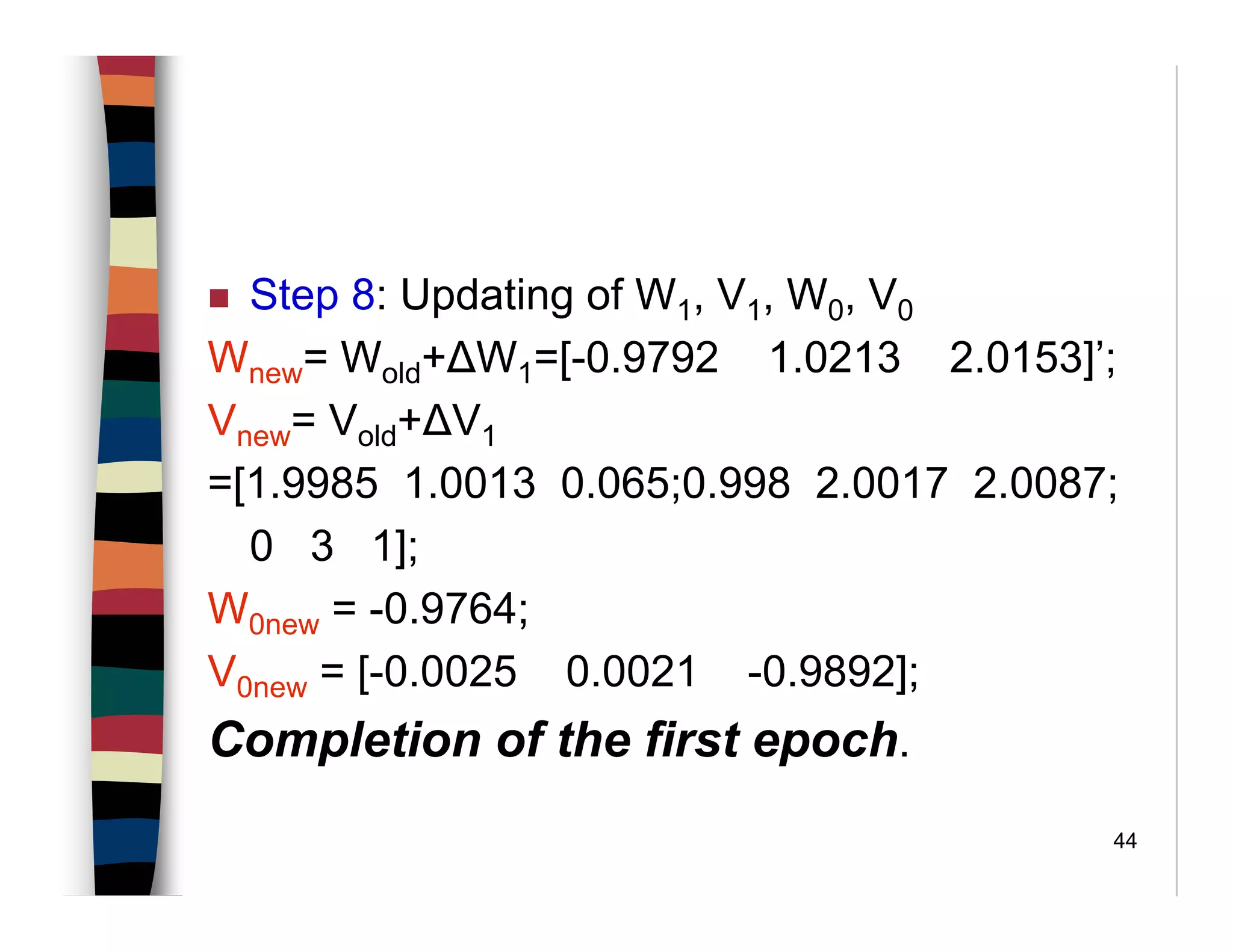 44
Step 8: Updating of W1, V1, W0, V0
Wnew= Wold+∆W1=[-0.9792 1.0213 2.0153]’;
Vnew= Vold+∆V1
=[1.9985 1.0013 0.065;0.998 2.0017 2.0087;
0 3 1];
W0new = -0.9764;
V0new = [-0.0025 0.0021 -0.9892];
Completion of the first epoch.
 