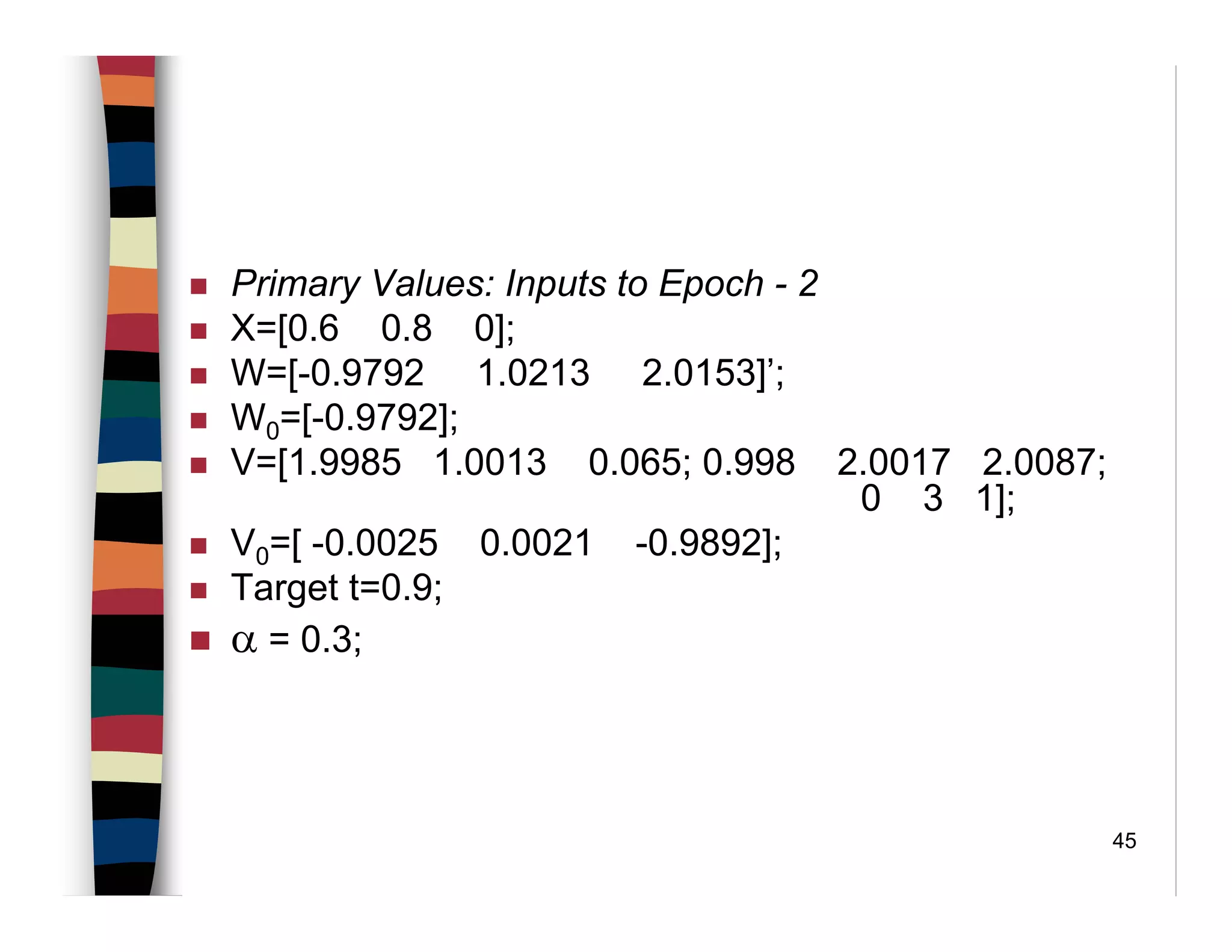 45
Primary Values: Inputs to Epoch - 2
X=[0.6 0.8 0];
W=[-0.9792 1.0213 2.0153]’;
W0=[-0.9792];
V=[1.9985 1.0013 0.065; 0.998 2.0017 2.0087;
0 3 1];
V0=[ -0.0025 0.0021 -0.9892];
Target t=0.9;
α = 0.3;
 