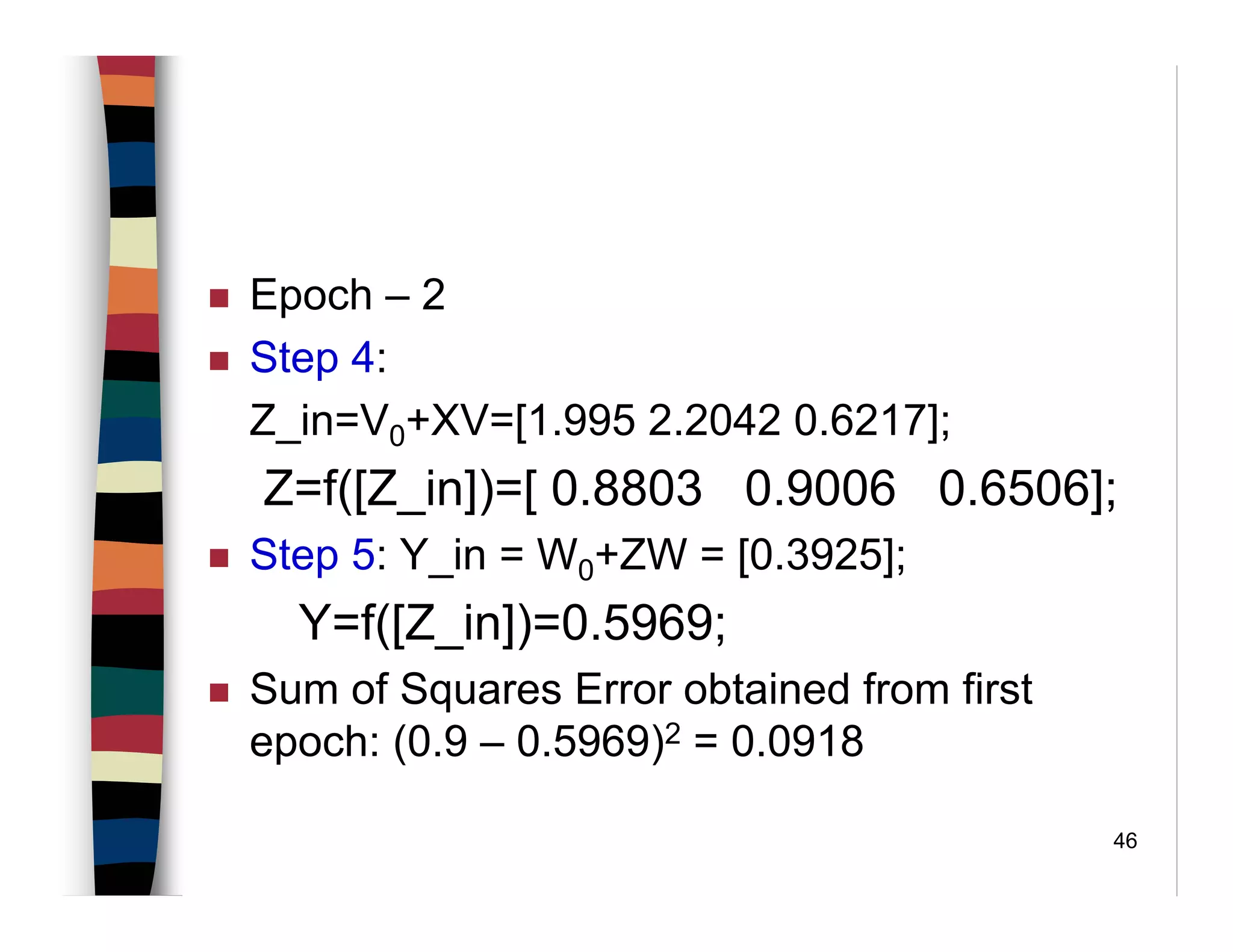 46
Epoch – 2
Step 4:
Z_in=V0+XV=[1.995 2.2042 0.6217];
Z=f([Z_in])=[ 0.8803 0.9006 0.6506];
Step 5: Y_in = W0+ZW = [0.3925];
Y=f([Z_in])=0.5969;
Sum of Squares Error obtained from first
epoch: (0.9 – 0.5969)2 = 0.0918
 