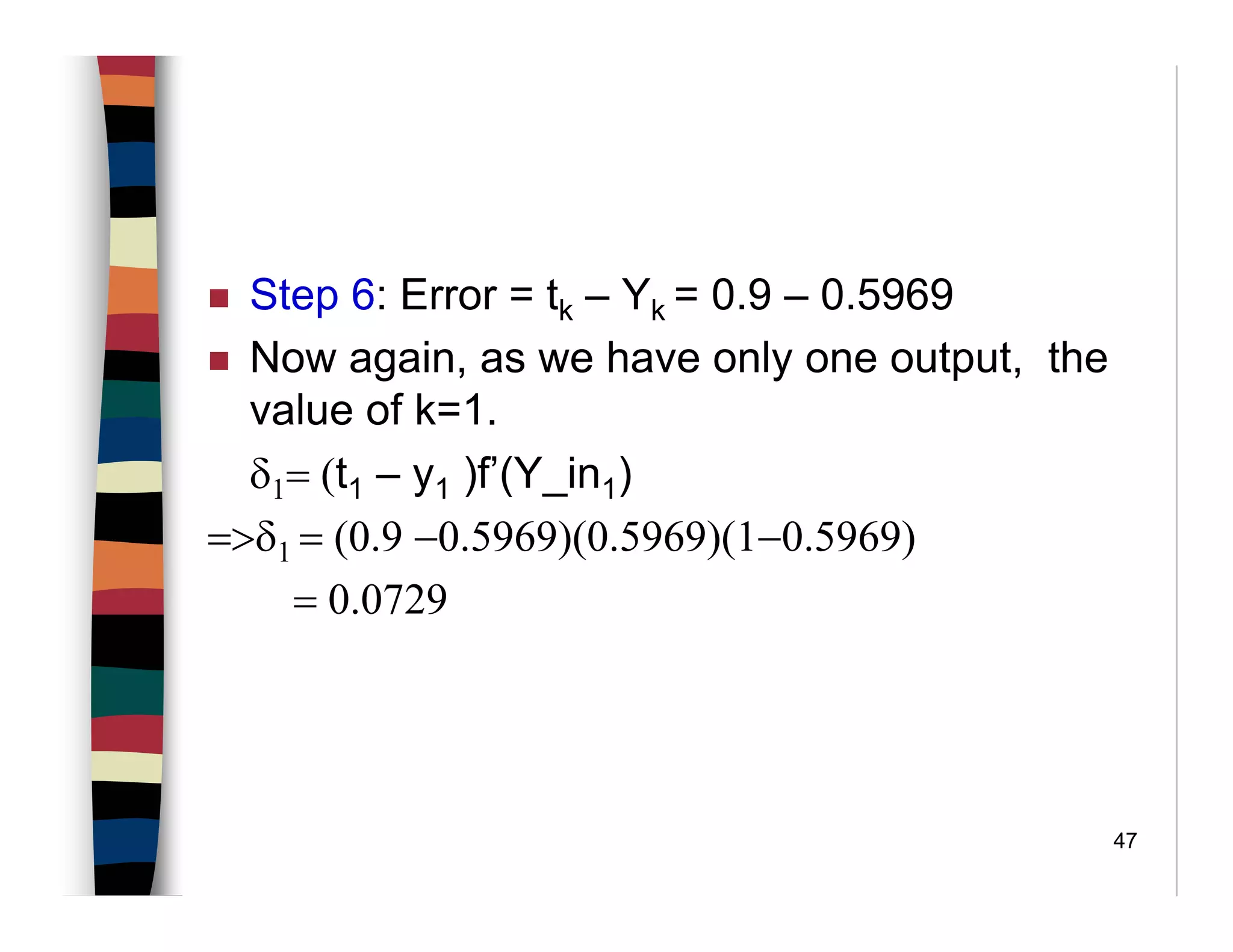 47
Step 6: Error = tk – Yk = 0.9 – 0.5969
Now again, as we have only one output, the
value of k=1.
δ1= (t1 – y1 )f’(Y_in1)
=>δ1 = (0.9 −0.5969)(0.5969)(1−0.5969)
= 0.0729
 