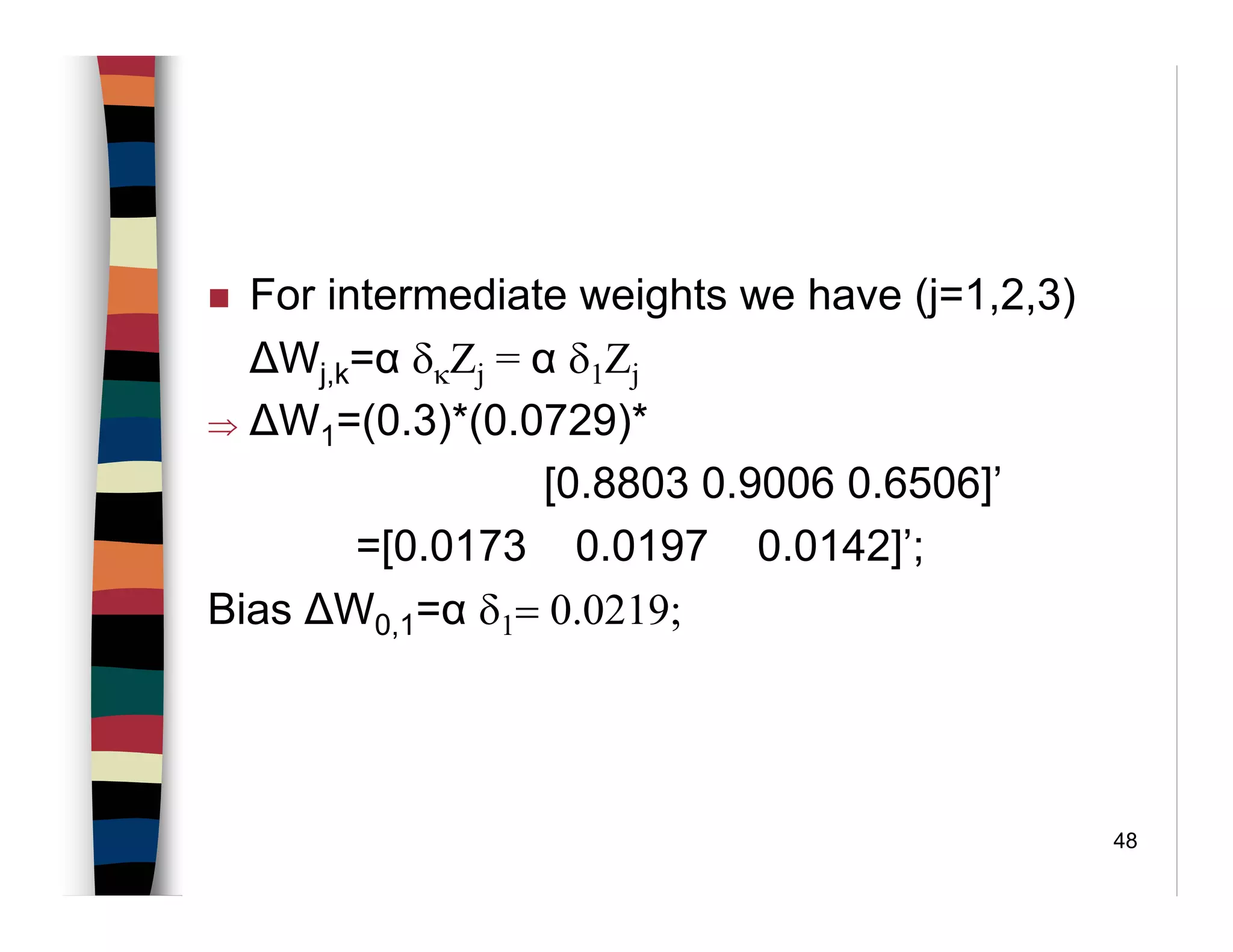 48
For intermediate weights we have (j=1,2,3)
∆Wj,k=α δκΖj = α δ1Ζj
⇒ ∆W1=(0.3)*(0.0729)*
[0.8803 0.9006 0.6506]’
=[0.0173 0.0197 0.0142]’;
Bias ∆W0,1=α δ1= 0.0219;
 