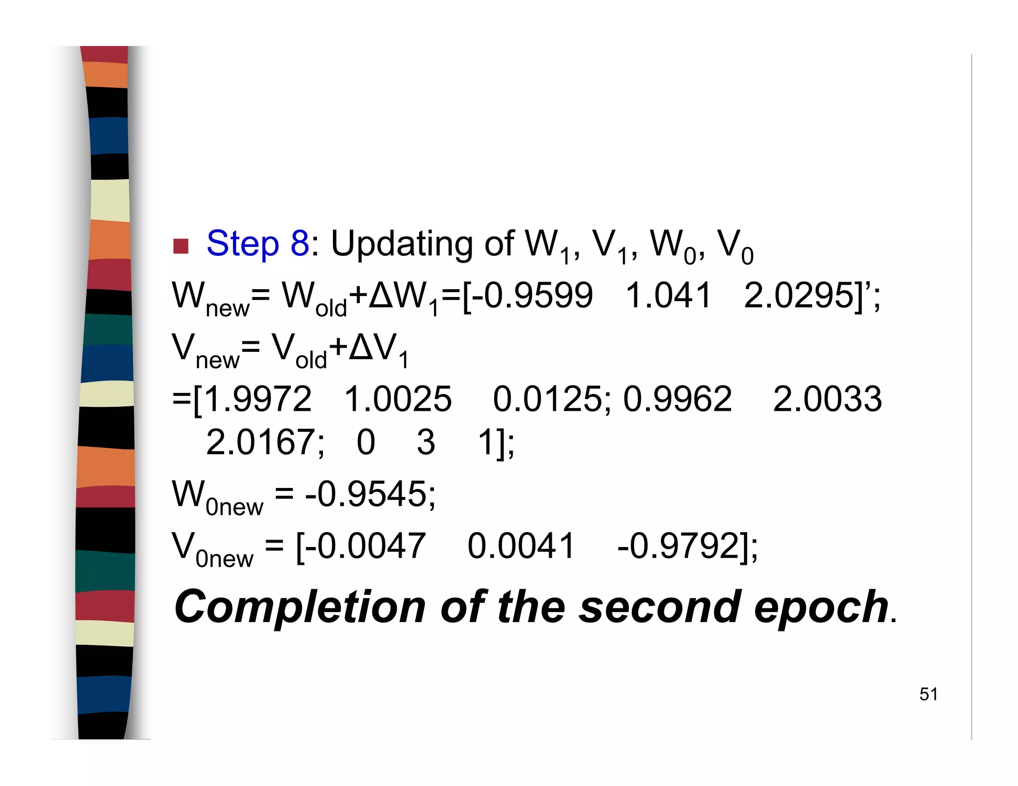 51
Step 8: Updating of W1, V1, W0, V0
Wnew= Wold+∆W1=[-0.9599 1.041 2.0295]’;
Vnew= Vold+∆V1
=[1.9972 1.0025 0.0125; 0.9962 2.0033
2.0167; 0 3 1];
W0new = -0.9545;
V0new = [-0.0047 0.0041 -0.9792];
Completion of the second epoch.
 