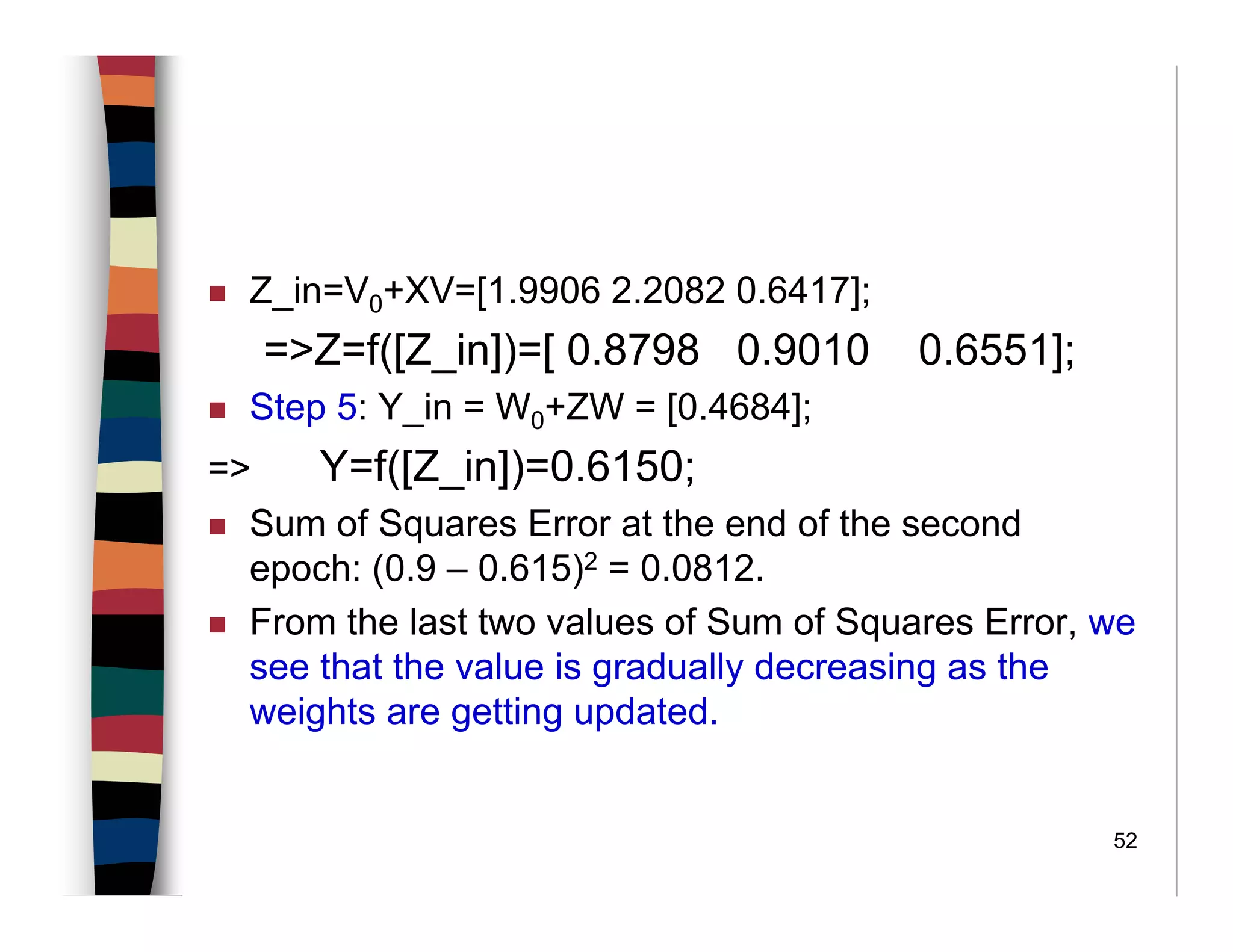 52
Z_in=V0+XV=[1.9906 2.2082 0.6417];
=>Z=f([Z_in])=[ 0.8798 0.9010 0.6551];
Step 5: Y_in = W0+ZW = [0.4684];
=> Y=f([Z_in])=0.6150;
Sum of Squares Error at the end of the second
epoch: (0.9 – 0.615)2 = 0.0812.
From the last two values of Sum of Squares Error, we
see that the value is gradually decreasing as the
weights are getting updated.
 