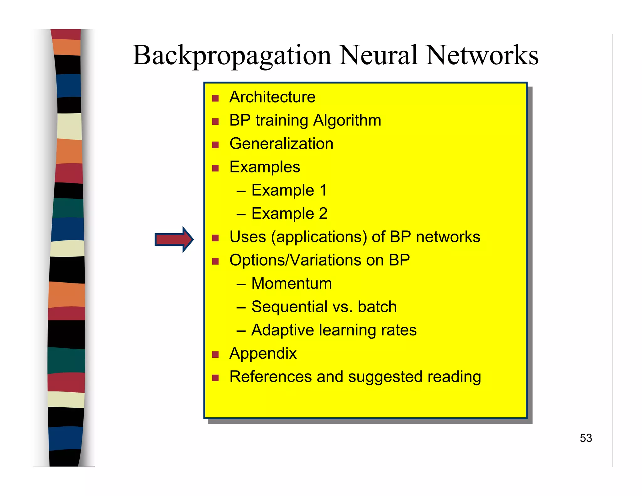 53
Backpropagation Neural Networks
Architecture
BP training Algorithm
Generalization
Examples
– Example 1
– Example 2
Uses (applications) of BP networks
Options/Variations on BP
– Momentum
– Sequential vs. batch
– Adaptive learning rates
Appendix
References and suggested reading
Architecture
BP training Algorithm
Generalization
Examples
– Example 1
– Example 2
Uses (applications) of BP networks
Options/Variations on BP
– Momentum
– Sequential vs. batch
– Adaptive learning rates
Appendix
References and suggested reading
 