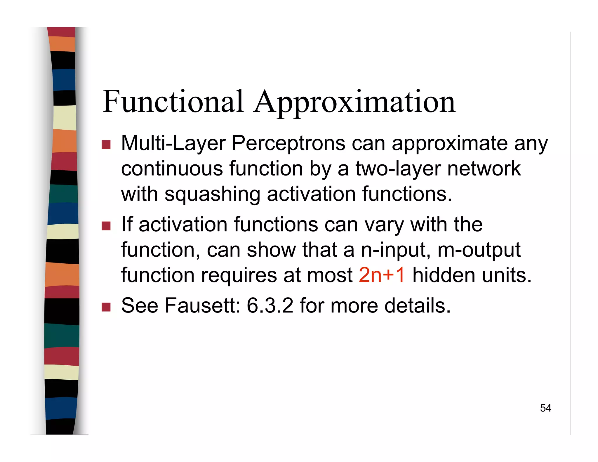 54
Functional Approximation
Multi-Layer Perceptrons can approximate any
continuous function by a two-layer network
with squashing activation functions.
If activation functions can vary with the
function, can show that a n-input, m-output
function requires at most 2n+1 hidden units.
See Fausett: 6.3.2 for more details.
 
