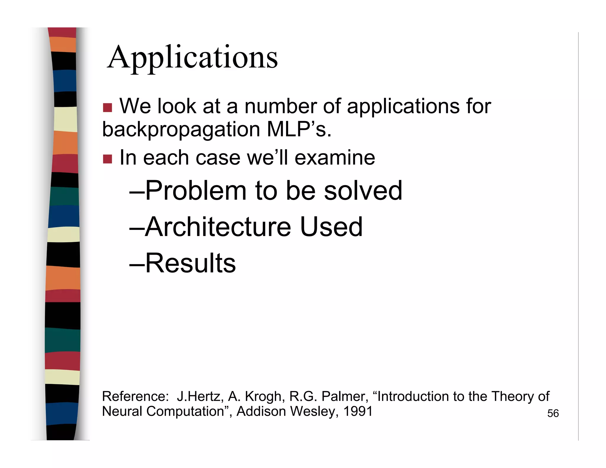 56
Applications
We look at a number of applications for
backpropagation MLP’s.
In each case we’ll examine
–Problem to be solved
–Architecture Used
–Results
Reference: J.Hertz, A. Krogh, R.G. Palmer, “Introduction to the Theory of
Neural Computation”, Addison Wesley, 1991
 