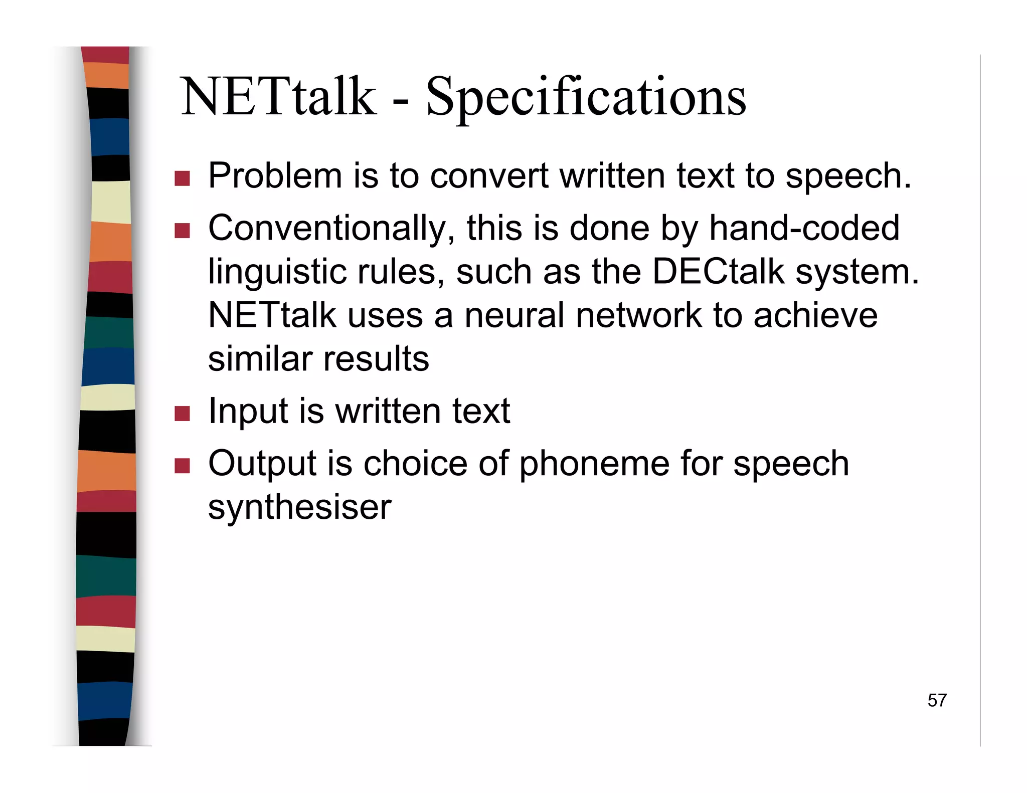 57
NETtalk - Specifications
Problem is to convert written text to speech.
Conventionally, this is done by hand-coded
linguistic rules, such as the DECtalk system.
NETtalk uses a neural network to achieve
similar results
Input is written text
Output is choice of phoneme for speech
synthesiser
 