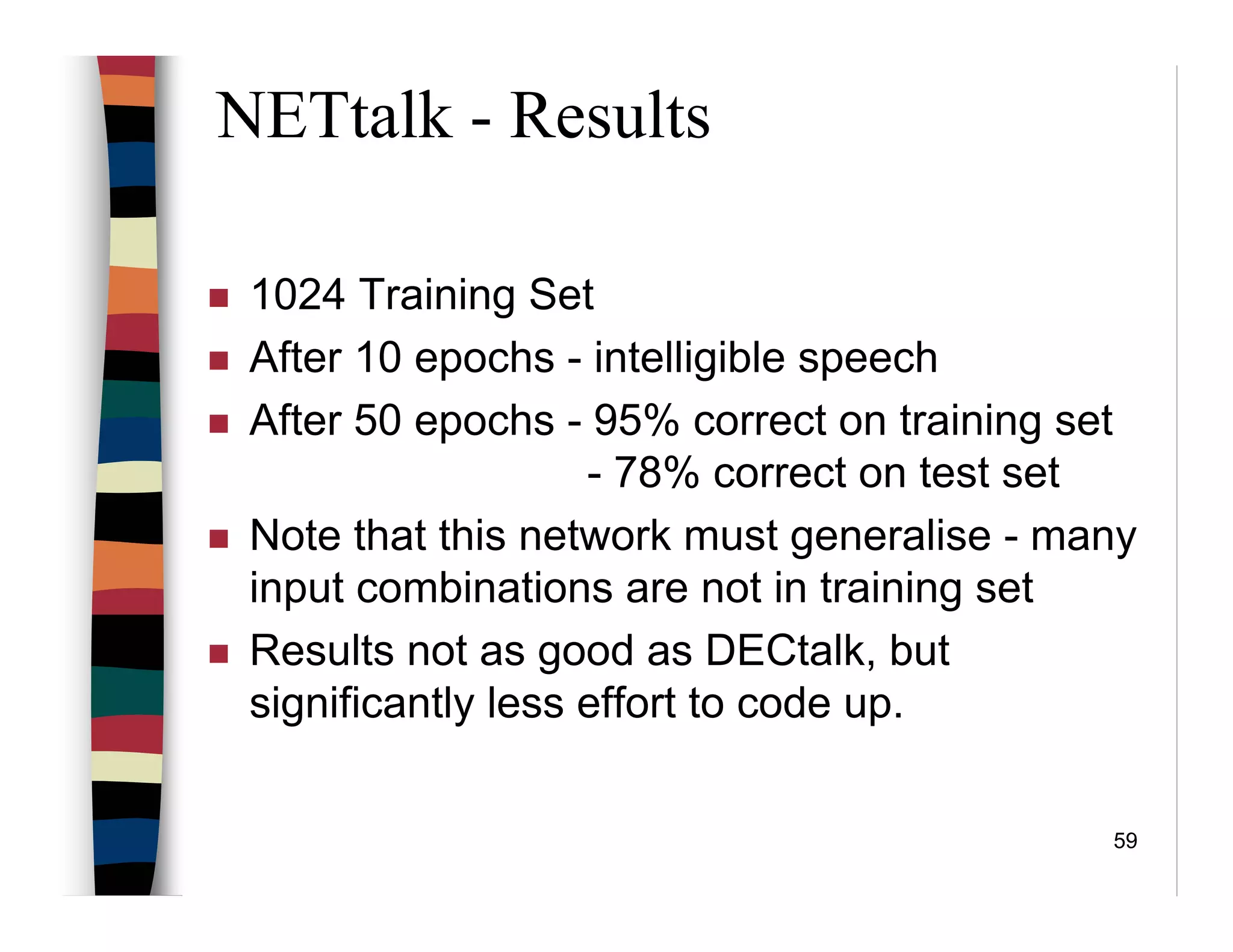 59
NETtalk - Results
1024 Training Set
After 10 epochs - intelligible speech
After 50 epochs - 95% correct on training set
- 78% correct on test set
Note that this network must generalise - many
input combinations are not in training set
Results not as good as DECtalk, but
significantly less effort to code up.
 