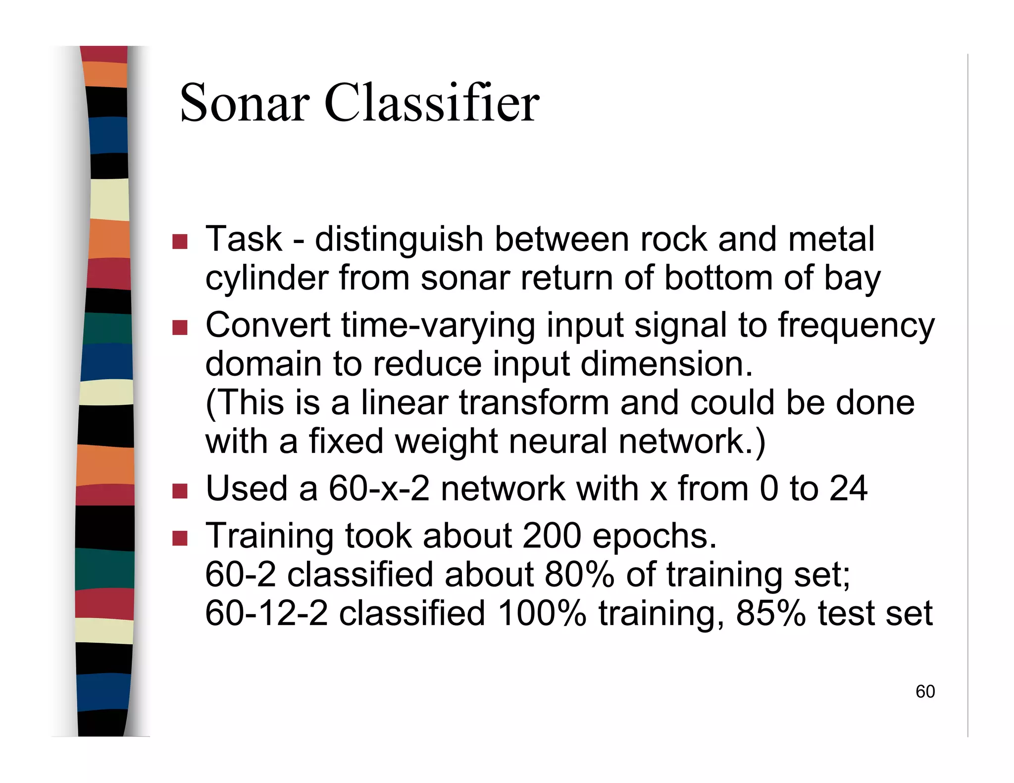 60
Sonar Classifier
Task - distinguish between rock and metal
cylinder from sonar return of bottom of bay
Convert time-varying input signal to frequency
domain to reduce input dimension.
(This is a linear transform and could be done
with a fixed weight neural network.)
Used a 60-x-2 network with x from 0 to 24
Training took about 200 epochs.
60-2 classified about 80% of training set;
60-12-2 classified 100% training, 85% test set
 