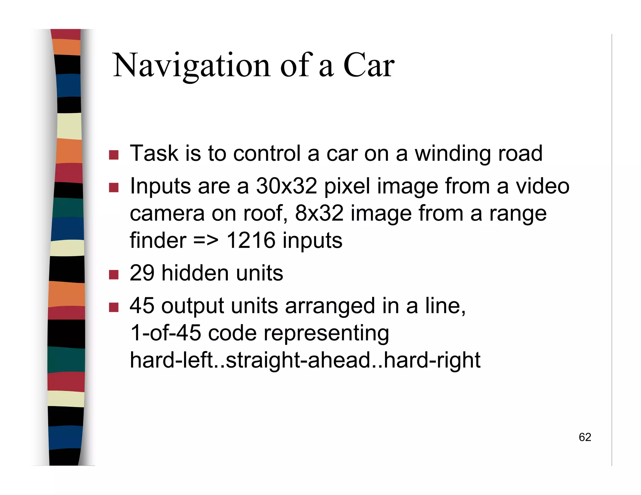 62
Navigation of a Car
Task is to control a car on a winding road
Inputs are a 30x32 pixel image from a video
camera on roof, 8x32 image from a range
finder => 1216 inputs
29 hidden units
45 output units arranged in a line,
1-of-45 code representing
hard-left..straight-ahead..hard-right
 